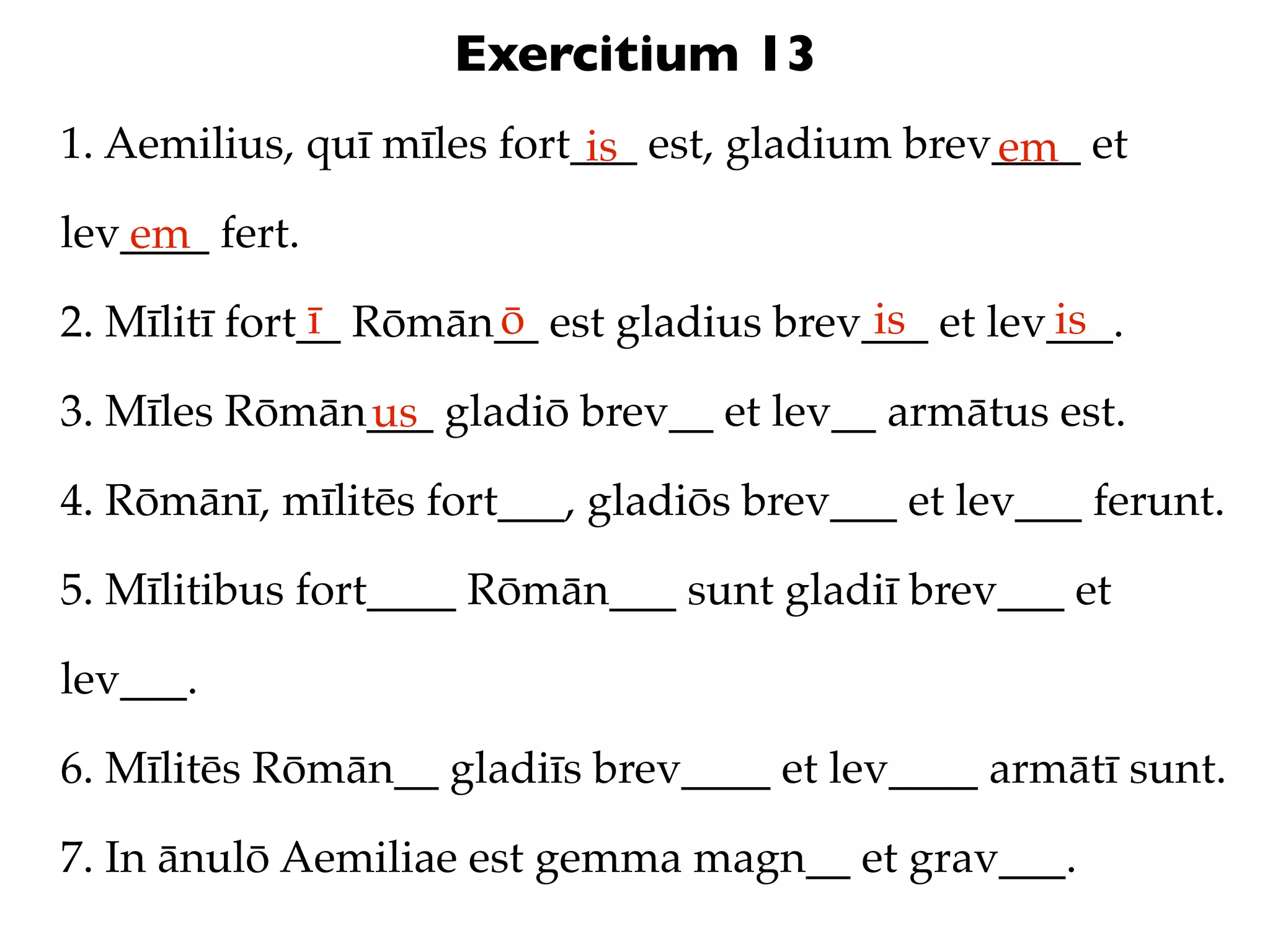 Exercitium 13
1. Aemilius, quī mīles fort___ est, gladium brev____ et
                            is                  em
lev____ fert.
   em
               ī      ō                   is       is
2. Mīlitī fort__ Rōmān__ est gladius brev___ et lev___.

3. Mīles Rōmān___ gladiō brev__ et lev__ armātus est.
              us
4. Rōmānī, mīlitēs fort___, gladiōs brev___ et lev___ ferunt.

5. Mīlitibus fort____ Rōmān___ sunt gladiī brev___ et

lev___.

6. Mīlitēs Rōmān__ gladiīs brev____ et lev____ armātī sunt.

7. In ānulō Aemiliae est gemma magn__ et grav___.
 