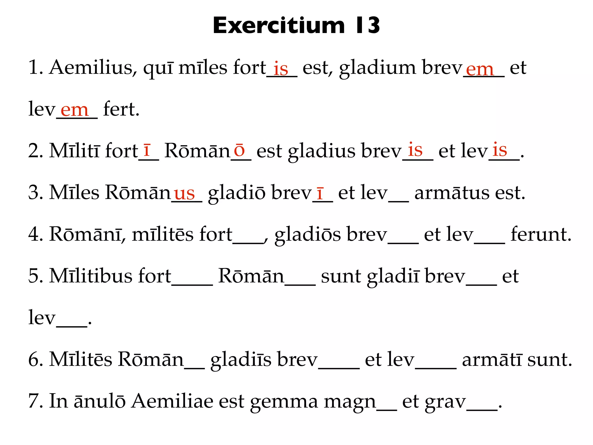 Exercitium 13
1. Aemilius, quī mīles fort___ est, gladium brev____ et
                            is                  em
lev____ fert.
   em
               ī      ō                   is       is
2. Mīlitī fort__ Rōmān__ est gladius brev___ et lev___.

3. Mīles Rōmān___ gladiō brev__ et lev__ armātus est.
              us             ī
4. Rōmānī, mīlitēs fort___, gladiōs brev___ et lev___ ferunt.

5. Mīlitibus fort____ Rōmān___ sunt gladiī brev___ et

lev___.

6. Mīlitēs Rōmān__ gladiīs brev____ et lev____ armātī sunt.

7. In ānulō Aemiliae est gemma magn__ et grav___.
 