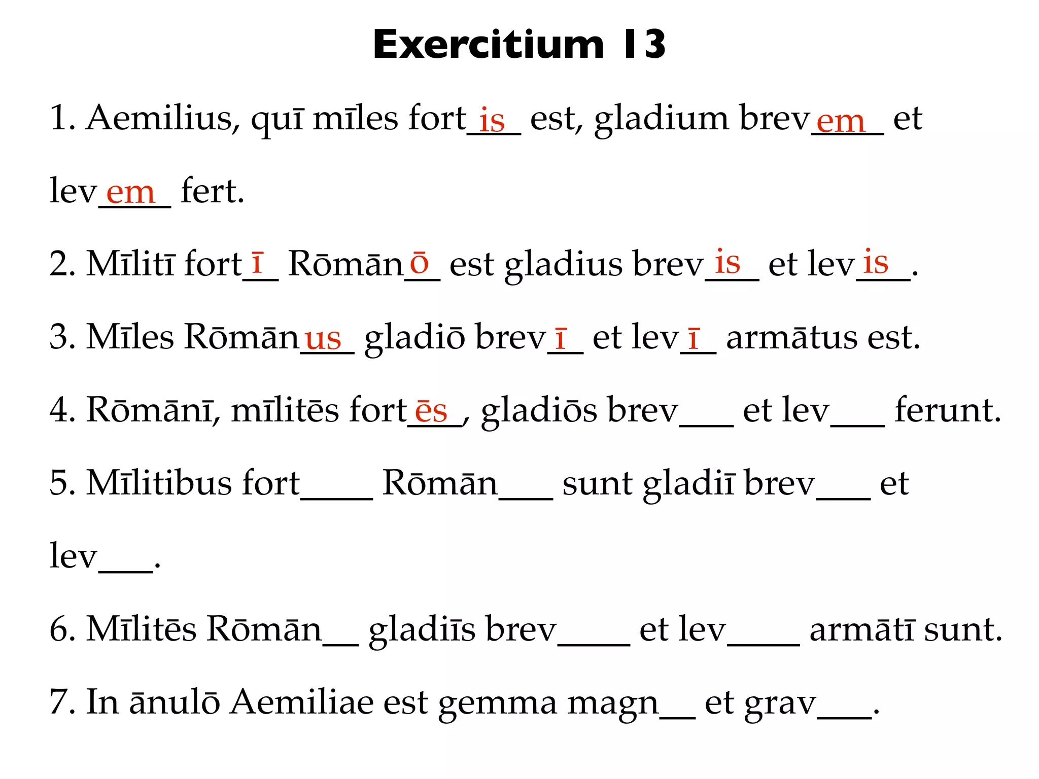 Exercitium 13
1. Aemilius, quī mīles fort___ est, gladium brev____ et
                            is                  em
lev____ fert.
   em
               ī      ō                   is       is
2. Mīlitī fort__ Rōmān__ est gladius brev___ et lev___.

3. Mīles Rōmān___ gladiō brev__ et lev__ armātus est.
              us             ī        ī
4. Rōmānī, mīlitēs fort___, gladiōs brev___ et lev___ ferunt.
                       ēs

5. Mīlitibus fort____ Rōmān___ sunt gladiī brev___ et

lev___.

6. Mīlitēs Rōmān__ gladiīs brev____ et lev____ armātī sunt.

7. In ānulō Aemiliae est gemma magn__ et grav___.
 