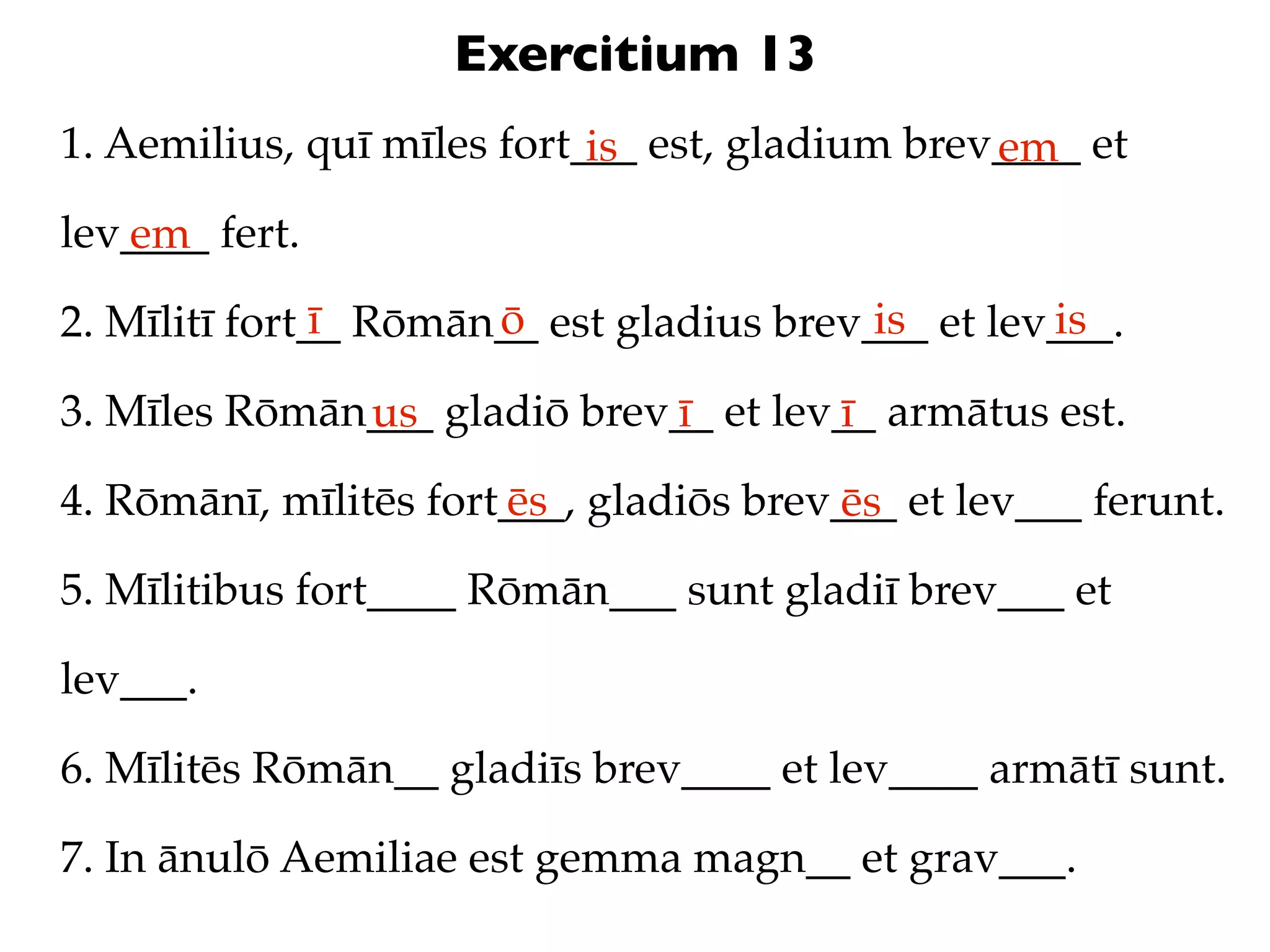Exercitium 13
1. Aemilius, quī mīles fort___ est, gladium brev____ et
                            is                  em
lev____ fert.
   em
               ī      ō                   is       is
2. Mīlitī fort__ Rōmān__ est gladius brev___ et lev___.

3. Mīles Rōmān___ gladiō brev__ et lev__ armātus est.
              us             ī        ī
4. Rōmānī, mīlitēs fort___, gladiōs brev___ et lev___ ferunt.
                       ēs               ēs
5. Mīlitibus fort____ Rōmān___ sunt gladiī brev___ et

lev___.

6. Mīlitēs Rōmān__ gladiīs brev____ et lev____ armātī sunt.

7. In ānulō Aemiliae est gemma magn__ et grav___.
 