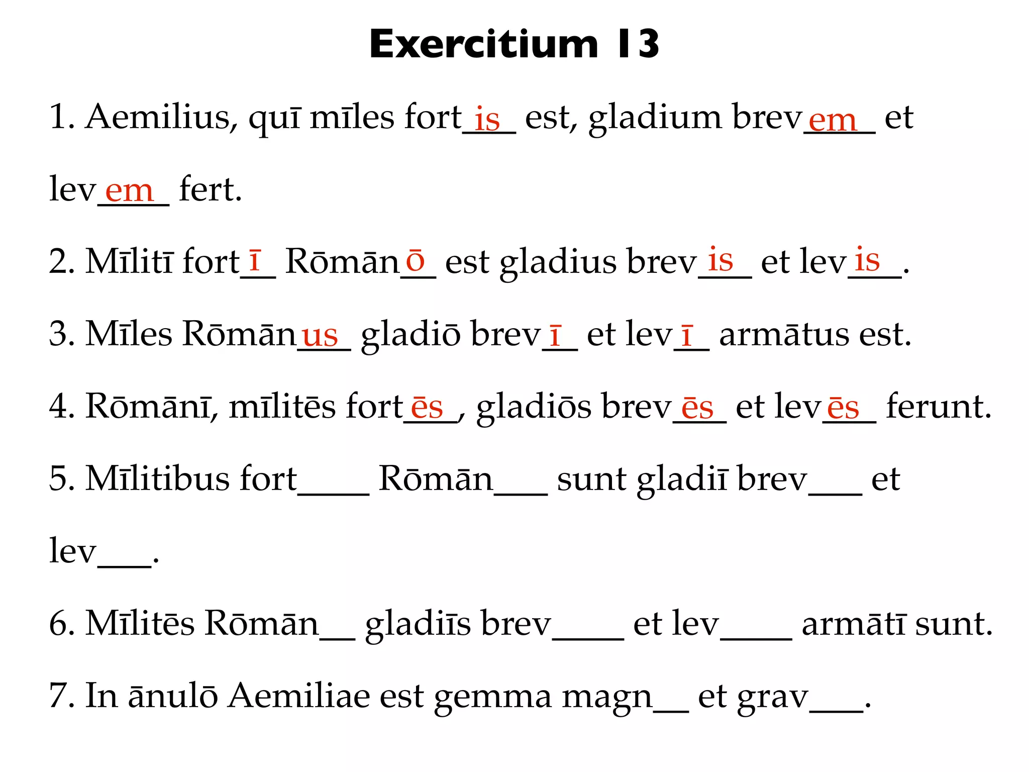 Exercitium 13
1. Aemilius, quī mīles fort___ est, gladium brev____ et
                            is                  em
lev____ fert.
   em
               ī      ō                   is       is
2. Mīlitī fort__ Rōmān__ est gladius brev___ et lev___.

3. Mīles Rōmān___ gladiō brev__ et lev__ armātus est.
              us             ī        ī
4. Rōmānī, mīlitēs fort___, gladiōs brev___ et lev___ ferunt.
                       ēs               ēs        ēs
5. Mīlitibus fort____ Rōmān___ sunt gladiī brev___ et

lev___.

6. Mīlitēs Rōmān__ gladiīs brev____ et lev____ armātī sunt.

7. In ānulō Aemiliae est gemma magn__ et grav___.
 