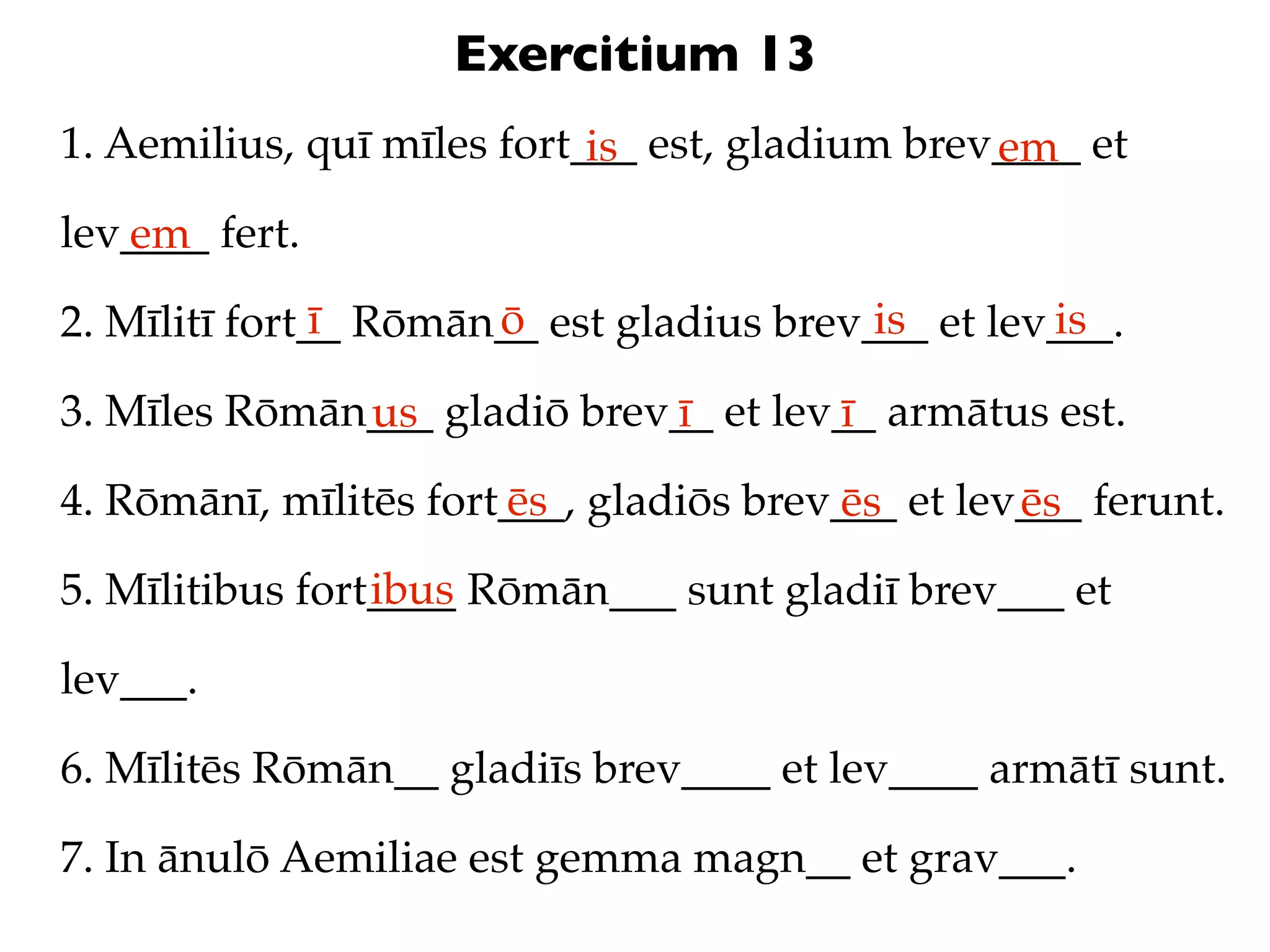 Exercitium 13
1. Aemilius, quī mīles fort___ est, gladium brev____ et
                            is                  em
lev____ fert.
   em
               ī      ō                   is       is
2. Mīlitī fort__ Rōmān__ est gladius brev___ et lev___.

3. Mīles Rōmān___ gladiō brev__ et lev__ armātus est.
              us             ī        ī
4. Rōmānī, mīlitēs fort___, gladiōs brev___ et lev___ ferunt.
                       ēs               ēs        ēs
                 ibus
5. Mīlitibus fort____ Rōmān___ sunt gladiī brev___ et

lev___.

6. Mīlitēs Rōmān__ gladiīs brev____ et lev____ armātī sunt.

7. In ānulō Aemiliae est gemma magn__ et grav___.
 
