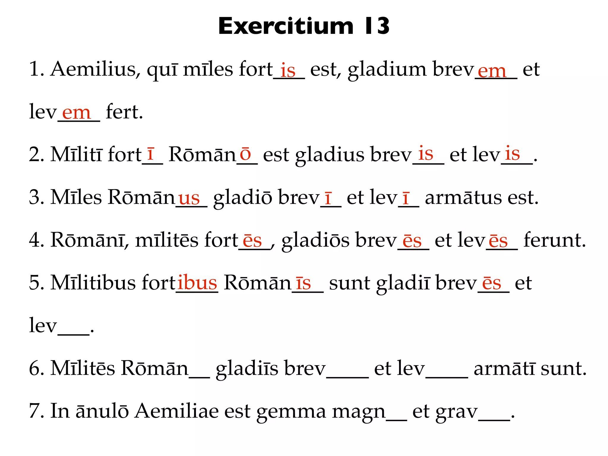 Exercitium 13
1. Aemilius, quī mīles fort___ est, gladium brev____ et
                            is                  em
lev____ fert.
   em
               ī      ō                   is       is
2. Mīlitī fort__ Rōmān__ est gladius brev___ et lev___.

3. Mīles Rōmān___ gladiō brev__ et lev__ armātus est.
              us             ī        ī
4. Rōmānī, mīlitēs fort___, gladiōs brev___ et lev___ ferunt.
                       ēs               ēs        ēs
                 ibus      īs                  ēs
5. Mīlitibus fort____ Rōmān___ sunt gladiī brev___ et

lev___.

6. Mīlitēs Rōmān__ gladiīs brev____ et lev____ armātī sunt.

7. In ānulō Aemiliae est gemma magn__ et grav___.
 
