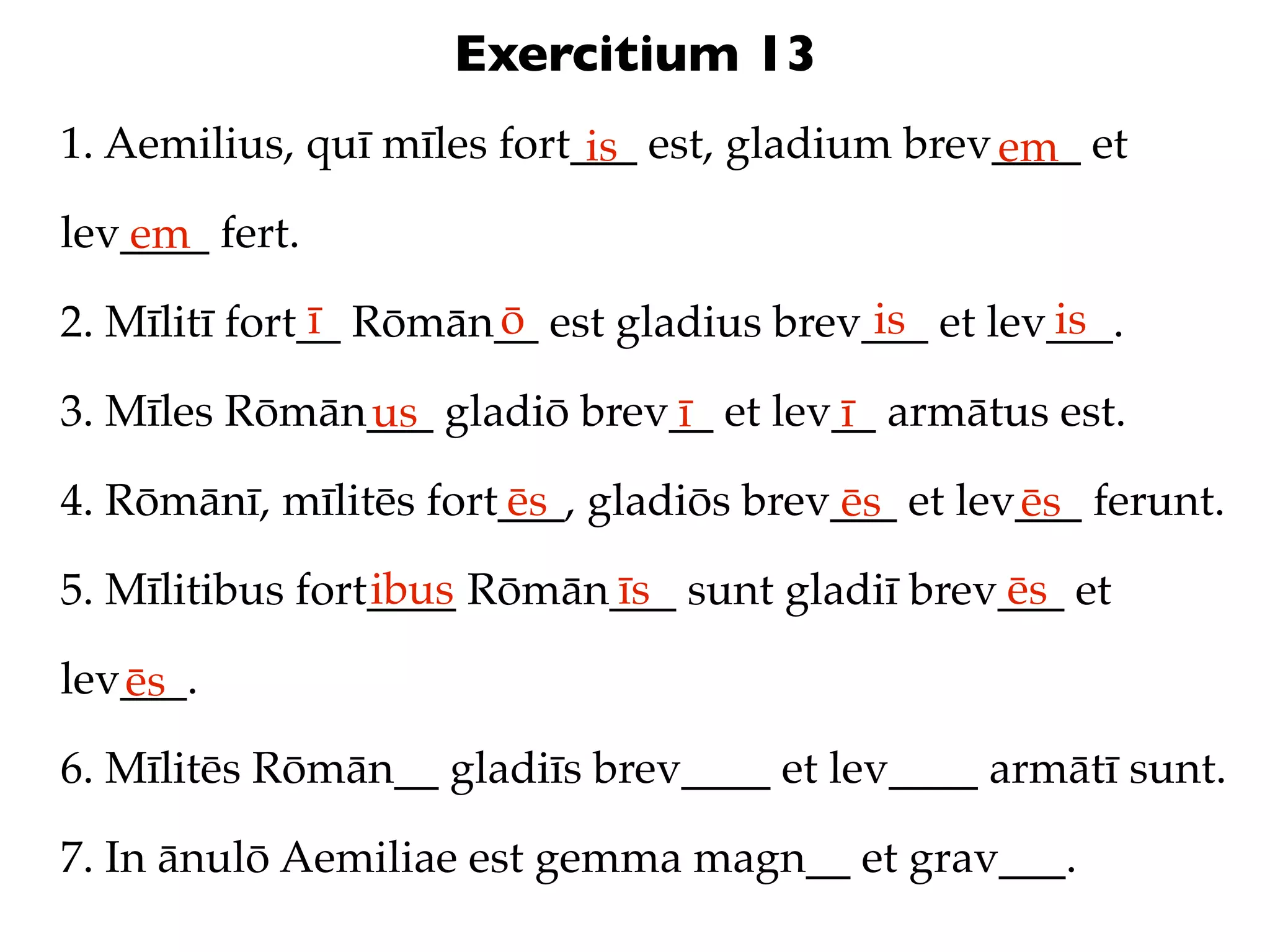 Exercitium 13
1. Aemilius, quī mīles fort___ est, gladium brev____ et
                            is                  em
lev____ fert.
   em
               ī      ō                   is       is
2. Mīlitī fort__ Rōmān__ est gladius brev___ et lev___.

3. Mīles Rōmān___ gladiō brev__ et lev__ armātus est.
              us             ī        ī
4. Rōmānī, mīlitēs fort___, gladiōs brev___ et lev___ ferunt.
                       ēs               ēs        ēs
                 ibus      īs                  ēs
5. Mīlitibus fort____ Rōmān___ sunt gladiī brev___ et

lev___.
   ēs
6. Mīlitēs Rōmān__ gladiīs brev____ et lev____ armātī sunt.

7. In ānulō Aemiliae est gemma magn__ et grav___.
 