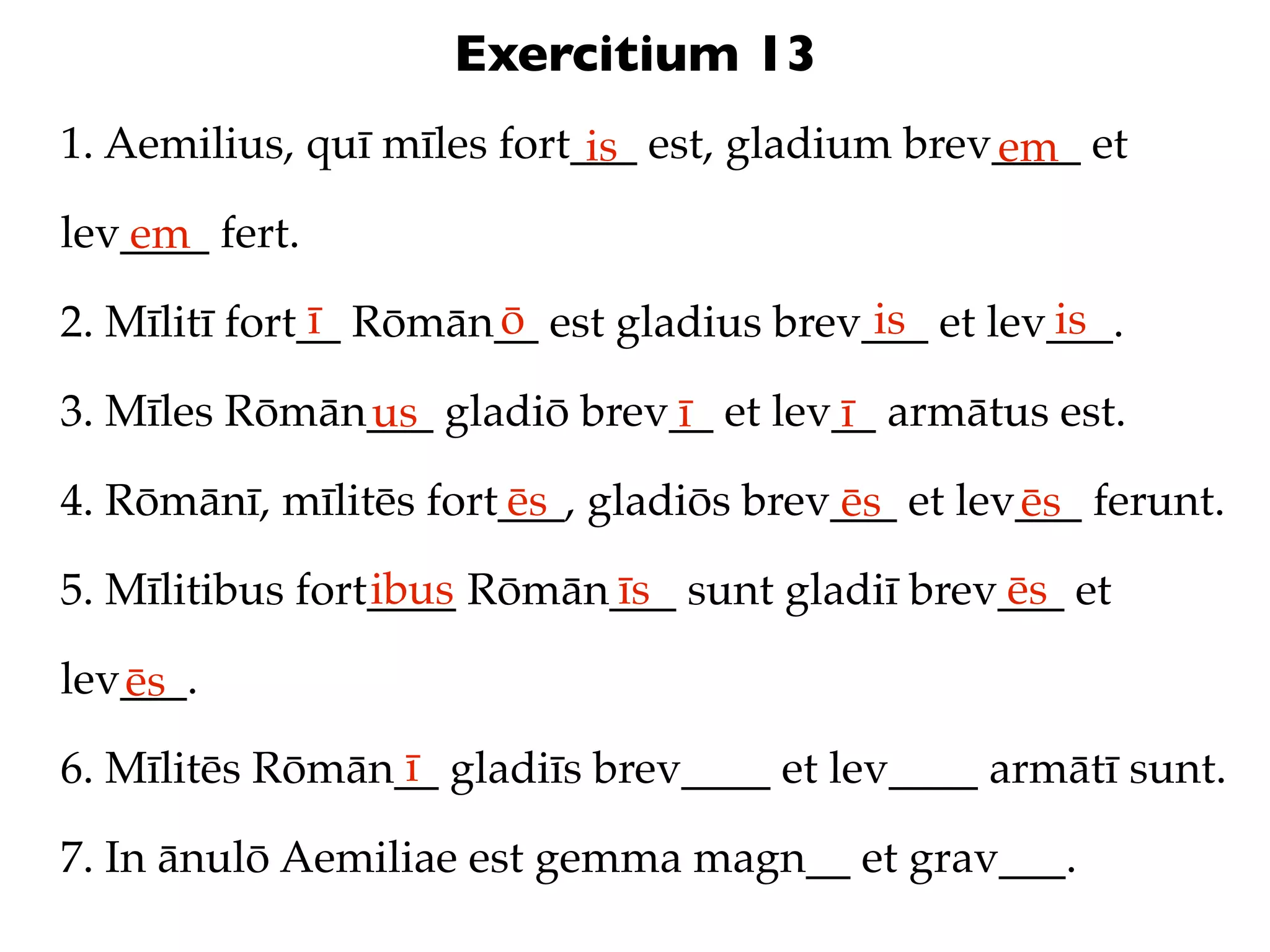Exercitium 13
1. Aemilius, quī mīles fort___ est, gladium brev____ et
                            is                  em
lev____ fert.
   em
               ī      ō                   is       is
2. Mīlitī fort__ Rōmān__ est gladius brev___ et lev___.

3. Mīles Rōmān___ gladiō brev__ et lev__ armātus est.
              us             ī        ī
4. Rōmānī, mīlitēs fort___, gladiōs brev___ et lev___ ferunt.
                       ēs               ēs        ēs
                 ibus      īs                  ēs
5. Mīlitibus fort____ Rōmān___ sunt gladiī brev___ et

lev___.
   ēs
                 ī
6. Mīlitēs Rōmān__ gladiīs brev____ et lev____ armātī sunt.

7. In ānulō Aemiliae est gemma magn__ et grav___.
 