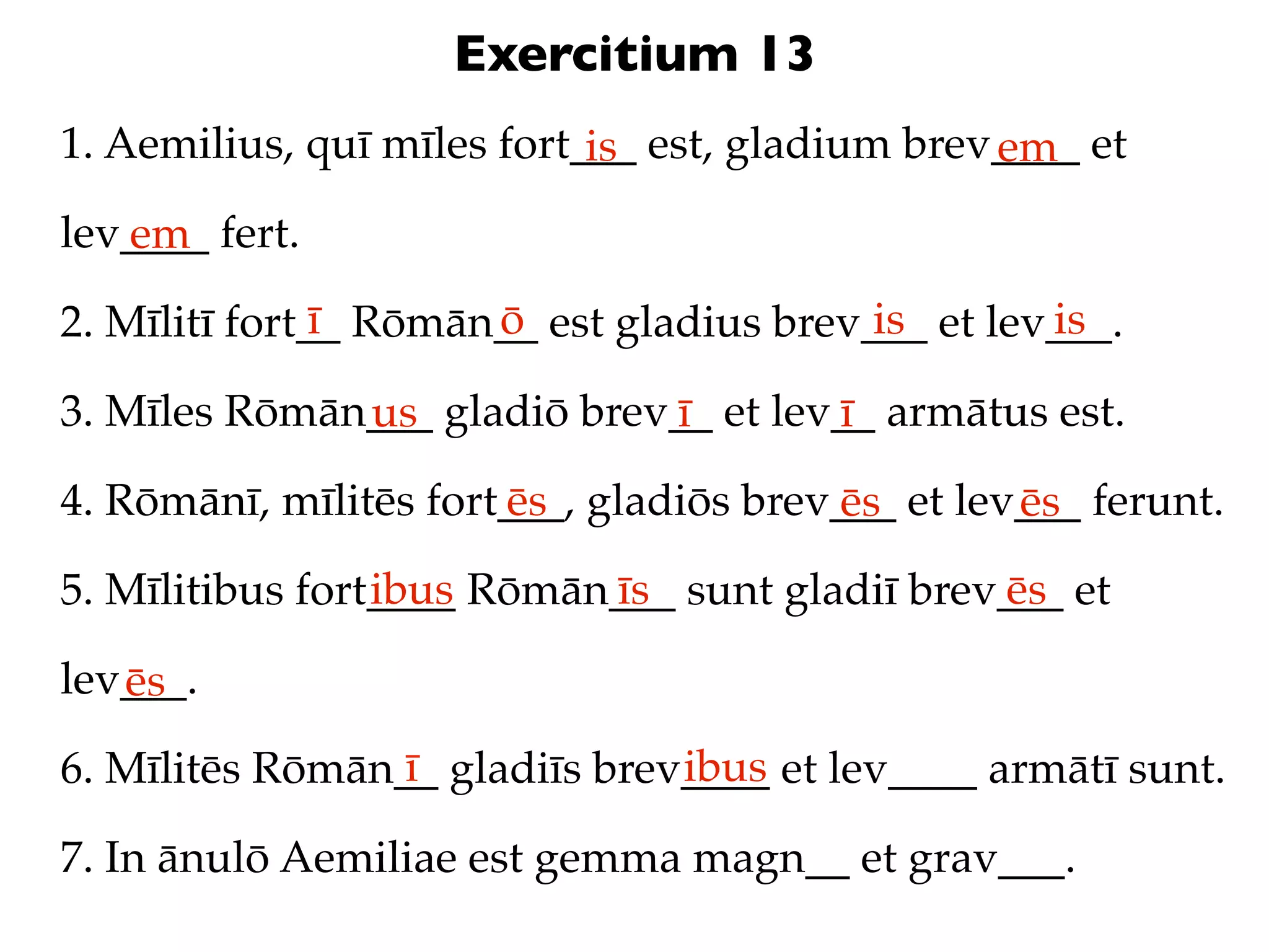 Exercitium 13
1. Aemilius, quī mīles fort___ est, gladium brev____ et
                            is                  em
lev____ fert.
   em
               ī      ō                   is       is
2. Mīlitī fort__ Rōmān__ est gladius brev___ et lev___.

3. Mīles Rōmān___ gladiō brev__ et lev__ armātus est.
              us             ī        ī
4. Rōmānī, mīlitēs fort___, gladiōs brev___ et lev___ ferunt.
                       ēs               ēs        ēs
                 ibus      īs                  ēs
5. Mīlitibus fort____ Rōmān___ sunt gladiī brev___ et

lev___.
   ēs
                 ī             ibus
6. Mīlitēs Rōmān__ gladiīs brev____ et lev____ armātī sunt.

7. In ānulō Aemiliae est gemma magn__ et grav___.
 