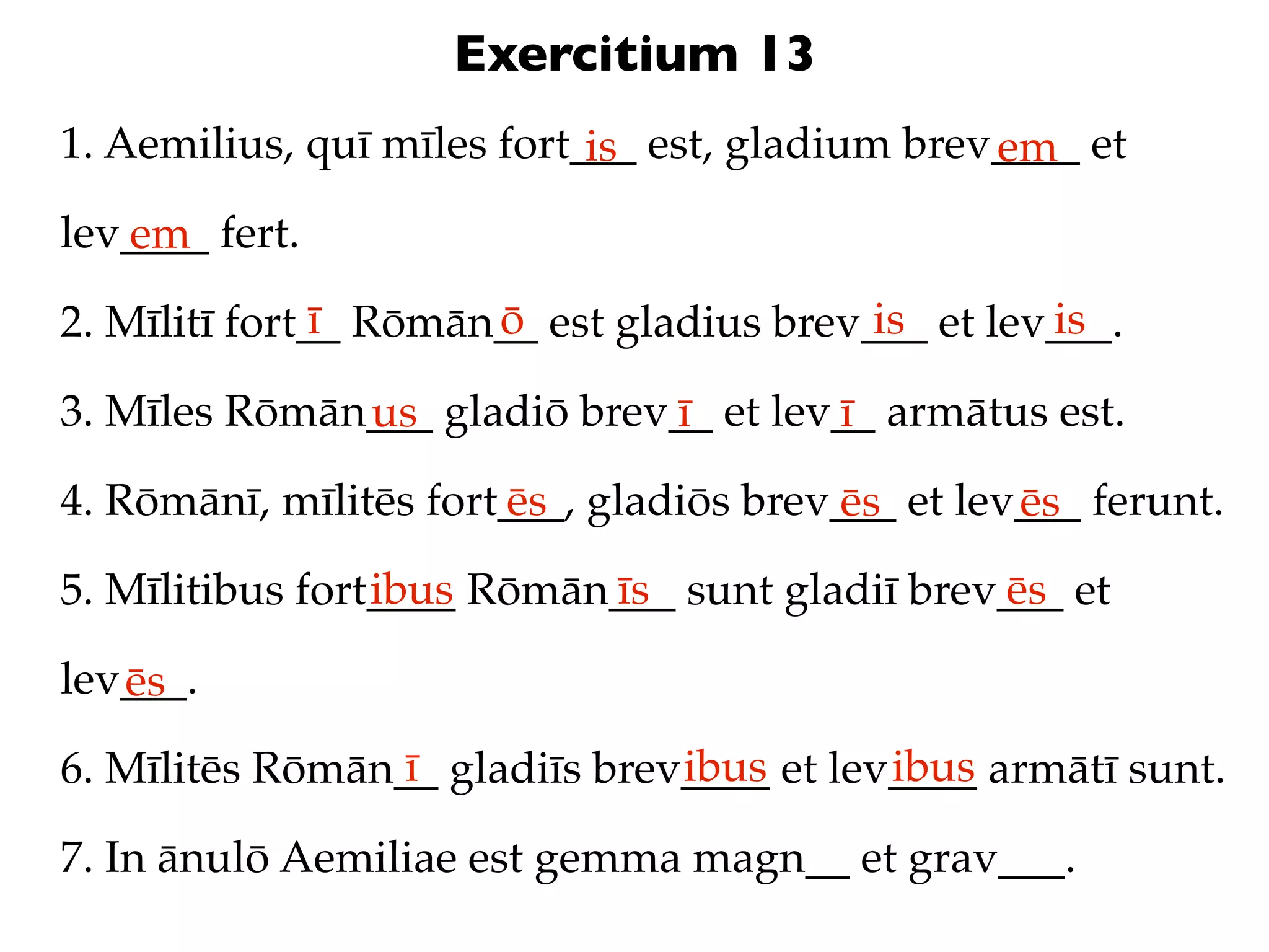 Exercitium 13
1. Aemilius, quī mīles fort___ est, gladium brev____ et
                            is                  em
lev____ fert.
   em
               ī      ō                   is       is
2. Mīlitī fort__ Rōmān__ est gladius brev___ et lev___.

3. Mīles Rōmān___ gladiō brev__ et lev__ armātus est.
              us             ī        ī
4. Rōmānī, mīlitēs fort___, gladiōs brev___ et lev___ ferunt.
                       ēs               ēs        ēs
                 ibus      īs                  ēs
5. Mīlitibus fort____ Rōmān___ sunt gladiī brev___ et

lev___.
   ēs
                 ī             ibus       ibus
6. Mīlitēs Rōmān__ gladiīs brev____ et lev____ armātī sunt.

7. In ānulō Aemiliae est gemma magn__ et grav___.
 