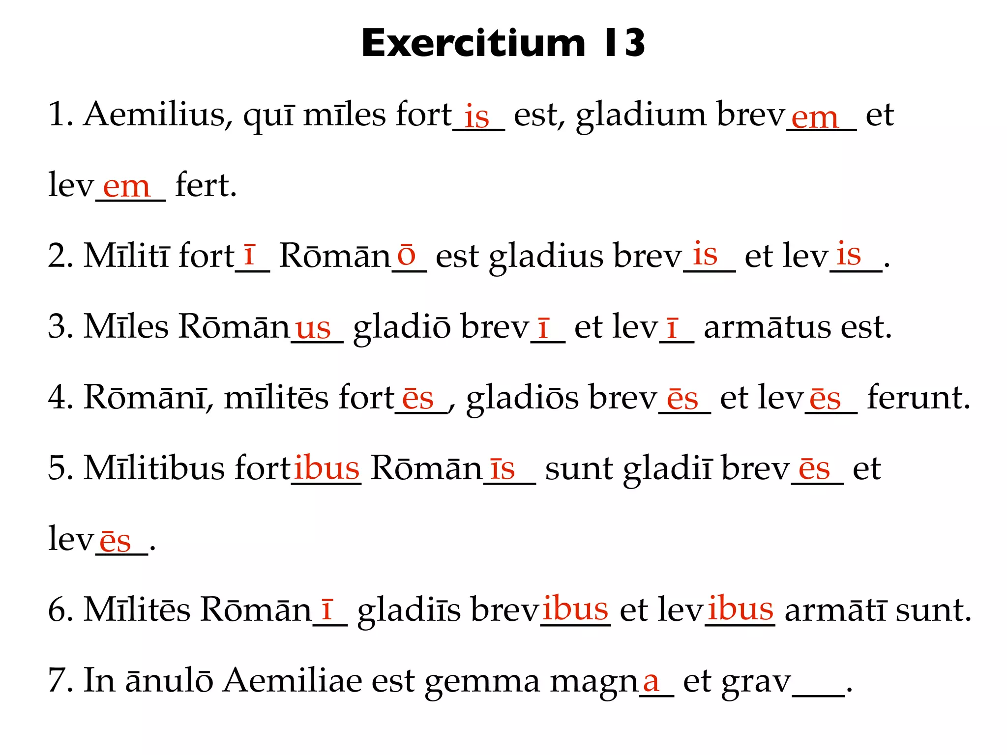 Exercitium 13
1. Aemilius, quī mīles fort___ est, gladium brev____ et
                            is                  em
lev____ fert.
   em
               ī      ō                   is       is
2. Mīlitī fort__ Rōmān__ est gladius brev___ et lev___.

3. Mīles Rōmān___ gladiō brev__ et lev__ armātus est.
              us             ī        ī
4. Rōmānī, mīlitēs fort___, gladiōs brev___ et lev___ ferunt.
                       ēs               ēs        ēs
                 ibus      īs                  ēs
5. Mīlitibus fort____ Rōmān___ sunt gladiī brev___ et

lev___.
   ēs
                 ī             ibus       ibus
6. Mīlitēs Rōmān__ gladiīs brev____ et lev____ armātī sunt.
                                   a
7. In ānulō Aemiliae est gemma magn__ et grav___.
 