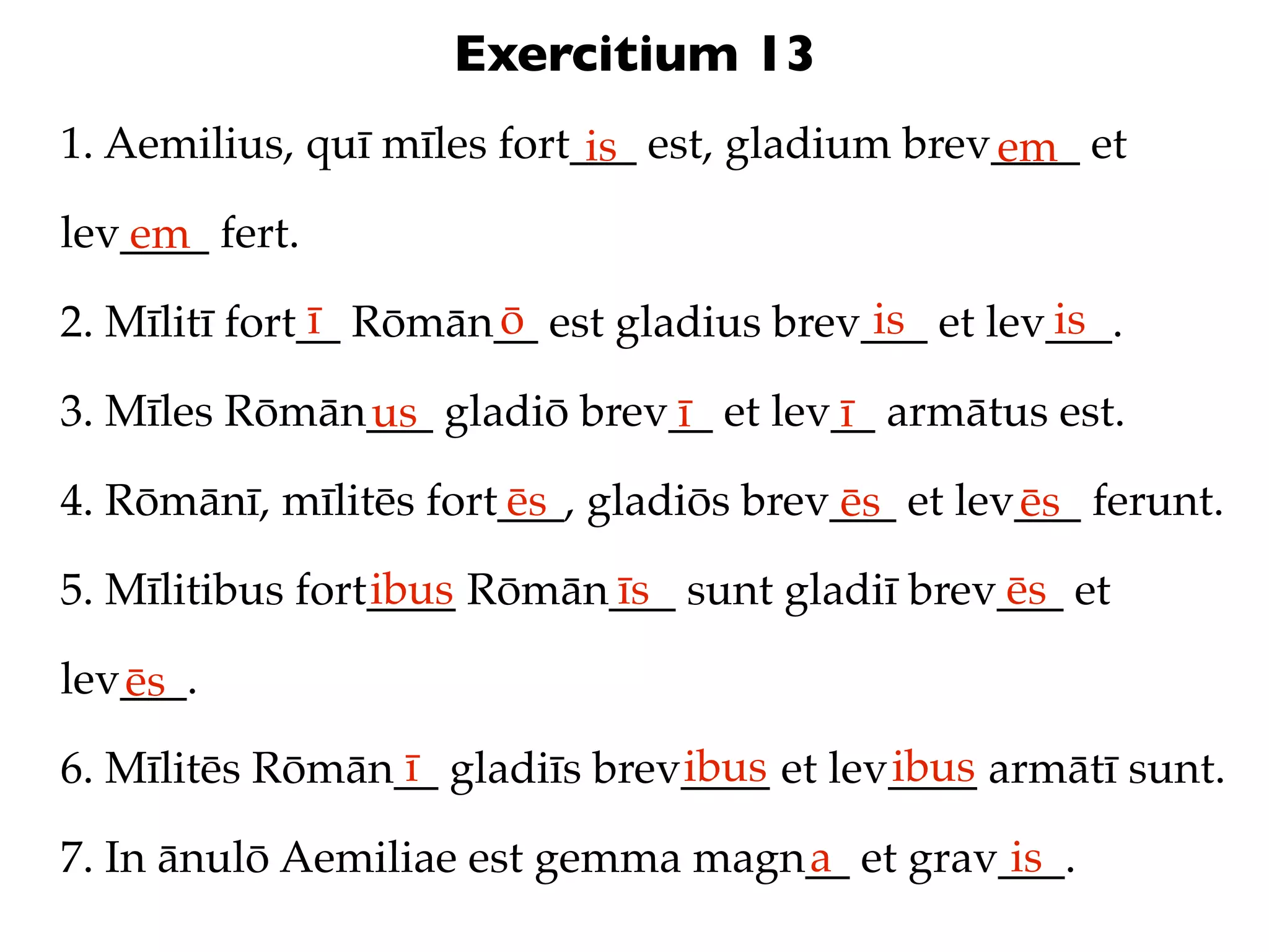 Exercitium 13
1. Aemilius, quī mīles fort___ est, gladium brev____ et
                            is                  em
lev____ fert.
   em
               ī      ō                   is       is
2. Mīlitī fort__ Rōmān__ est gladius brev___ et lev___.

3. Mīles Rōmān___ gladiō brev__ et lev__ armātus est.
              us             ī        ī
4. Rōmānī, mīlitēs fort___, gladiōs brev___ et lev___ ferunt.
                       ēs               ēs        ēs
                 ibus      īs                  ēs
5. Mīlitibus fort____ Rōmān___ sunt gladiī brev___ et

lev___.
   ēs
                 ī             ibus       ibus
6. Mīlitēs Rōmān__ gladiīs brev____ et lev____ armātī sunt.
                                   a          is
7. In ānulō Aemiliae est gemma magn__ et grav___.
 