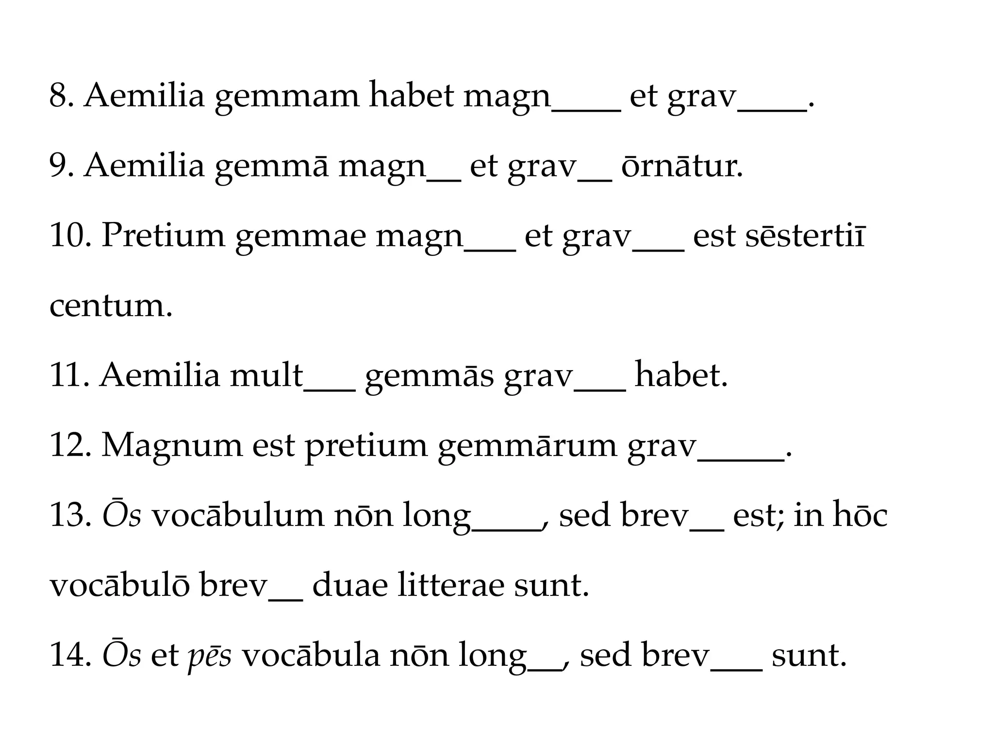 8. Aemilia gemmam habet magn____ et grav____.

9. Aemilia gemmā magn__ et grav__ ōrnātur.

10. Pretium gemmae magn___ et grav___ est sēstertiī

centum.

11. Aemilia mult___ gemmās grav___ habet.

12. Magnum est pretium gemmārum grav_____.

13. Ōs vocābulum nōn long____, sed brev__ est; in hōc

vocābulō brev__ duae litterae sunt.

14. Ōs et pēs vocābula nōn long__, sed brev___ sunt.
 