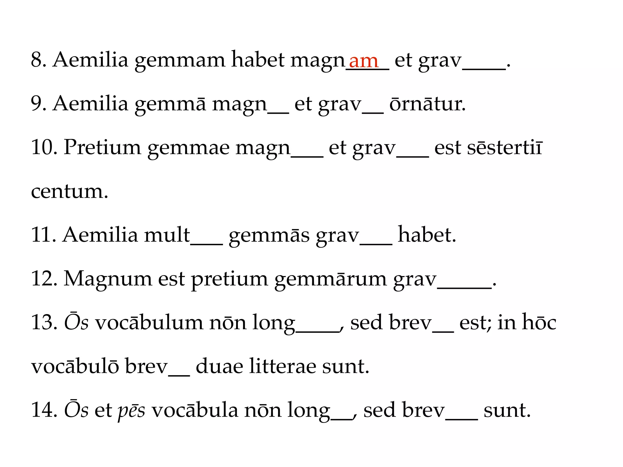 8. Aemilia gemmam habet magn____ et grav____.
                            am
9. Aemilia gemmā magn__ et grav__ ōrnātur.

10. Pretium gemmae magn___ et grav___ est sēstertiī

centum.

11. Aemilia mult___ gemmās grav___ habet.

12. Magnum est pretium gemmārum grav_____.

13. Ōs vocābulum nōn long____, sed brev__ est; in hōc

vocābulō brev__ duae litterae sunt.

14. Ōs et pēs vocābula nōn long__, sed brev___ sunt.
 
