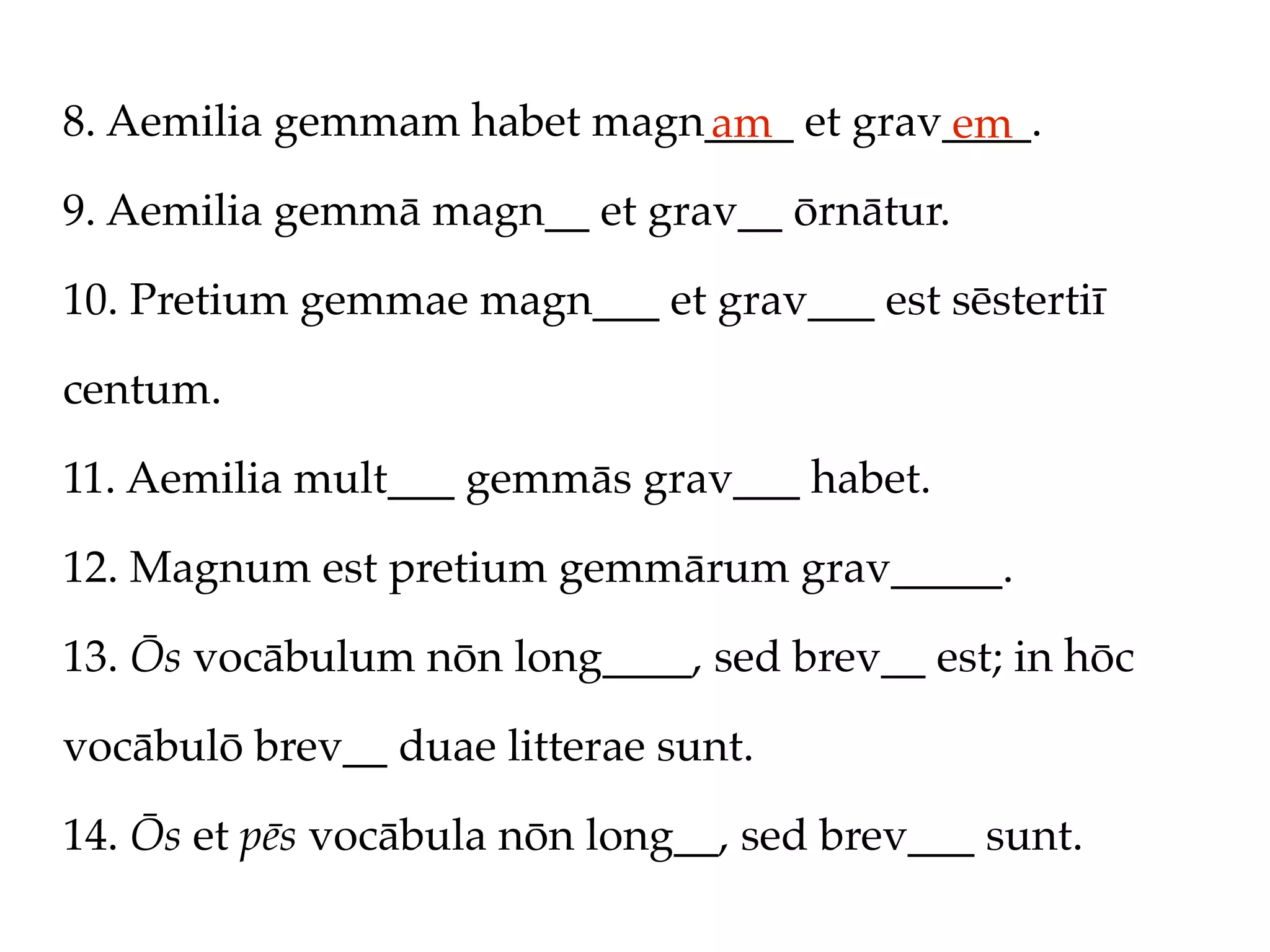 8. Aemilia gemmam habet magn____ et grav____.
                            am          em
9. Aemilia gemmā magn__ et grav__ ōrnātur.

10. Pretium gemmae magn___ et grav___ est sēstertiī

centum.

11. Aemilia mult___ gemmās grav___ habet.

12. Magnum est pretium gemmārum grav_____.

13. Ōs vocābulum nōn long____, sed brev__ est; in hōc

vocābulō brev__ duae litterae sunt.

14. Ōs et pēs vocābula nōn long__, sed brev___ sunt.
 