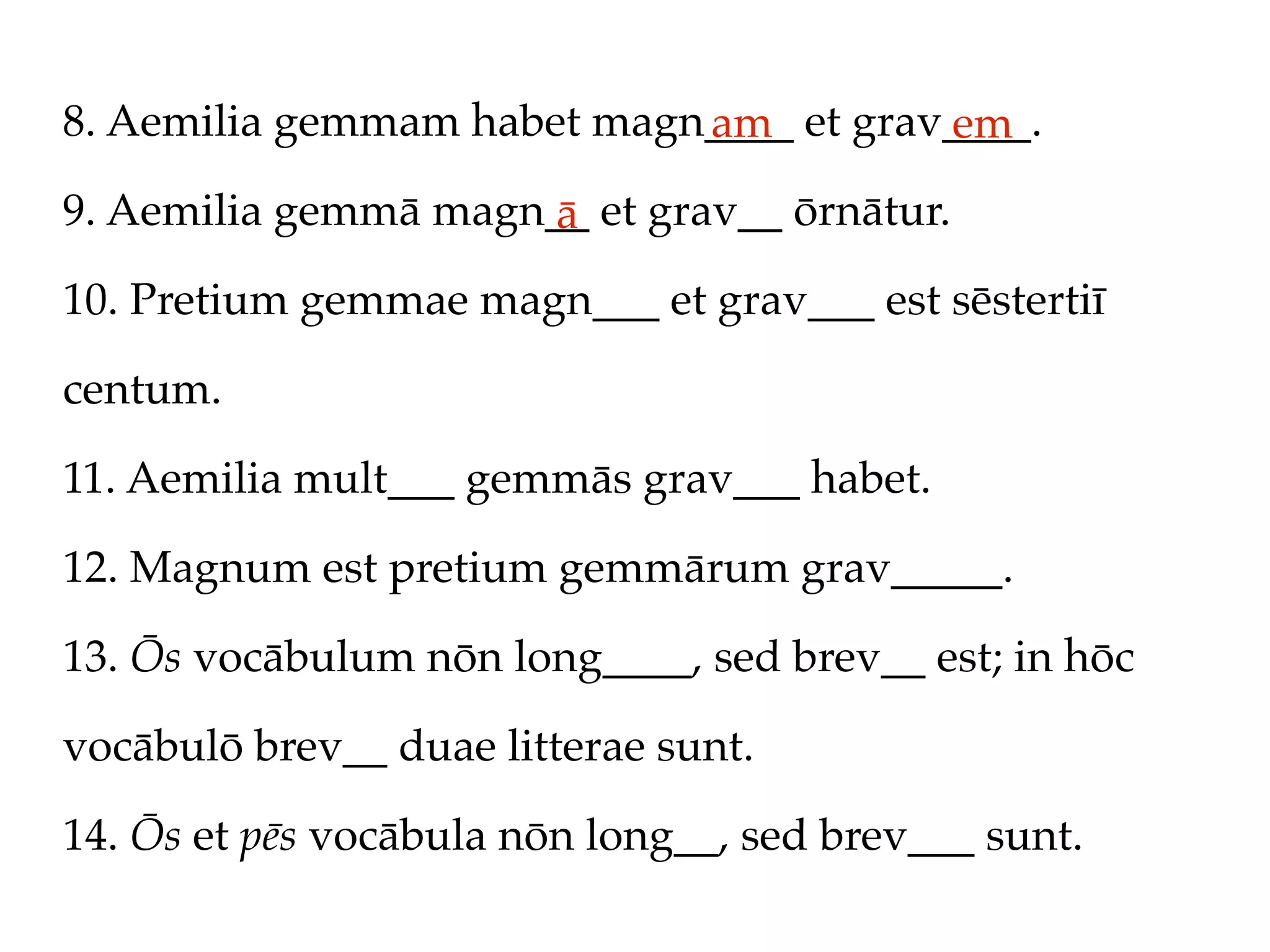 8. Aemilia gemmam habet magn____ et grav____.
                            am          em
9. Aemilia gemmā magn__ et grav__ ōrnātur.
                      ā
10. Pretium gemmae magn___ et grav___ est sēstertiī

centum.

11. Aemilia mult___ gemmās grav___ habet.

12. Magnum est pretium gemmārum grav_____.

13. Ōs vocābulum nōn long____, sed brev__ est; in hōc

vocābulō brev__ duae litterae sunt.

14. Ōs et pēs vocābula nōn long__, sed brev___ sunt.
 