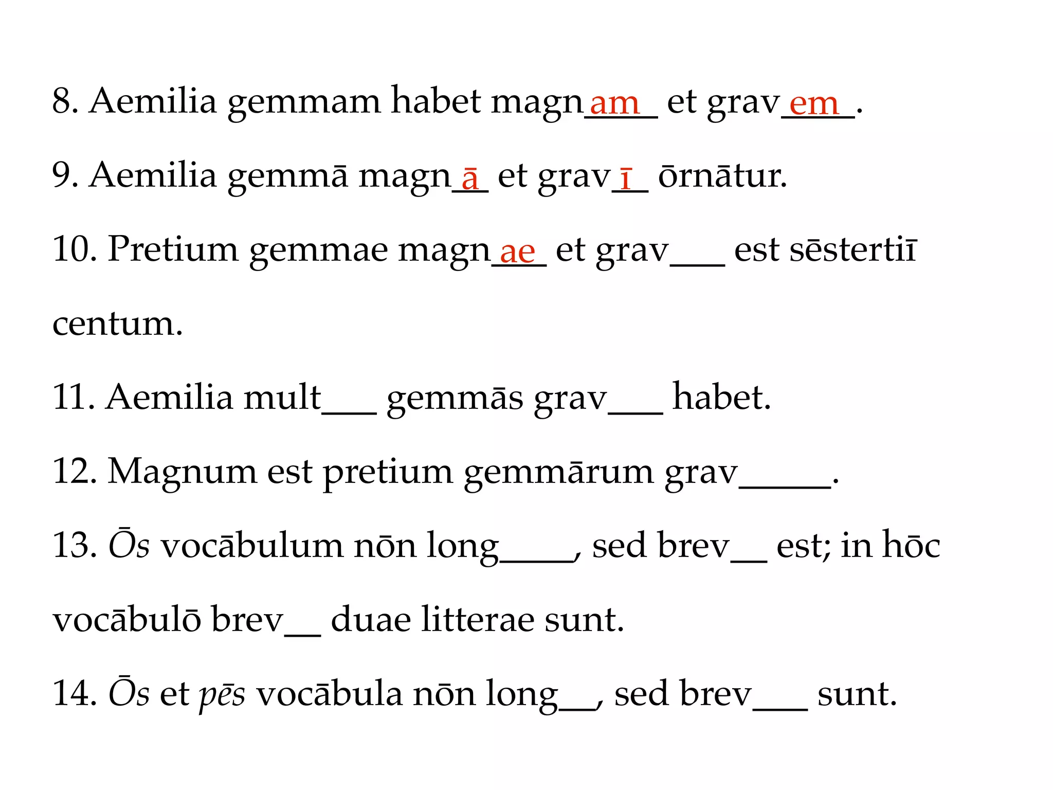 8. Aemilia gemmam habet magn____ et grav____.
                            am          em
9. Aemilia gemmā magn__ et grav__ ōrnātur.
                      ā        ī
10. Pretium gemmae magn___ et grav___ est sēstertiī
                       ae
centum.

11. Aemilia mult___ gemmās grav___ habet.

12. Magnum est pretium gemmārum grav_____.

13. Ōs vocābulum nōn long____, sed brev__ est; in hōc

vocābulō brev__ duae litterae sunt.

14. Ōs et pēs vocābula nōn long__, sed brev___ sunt.
 