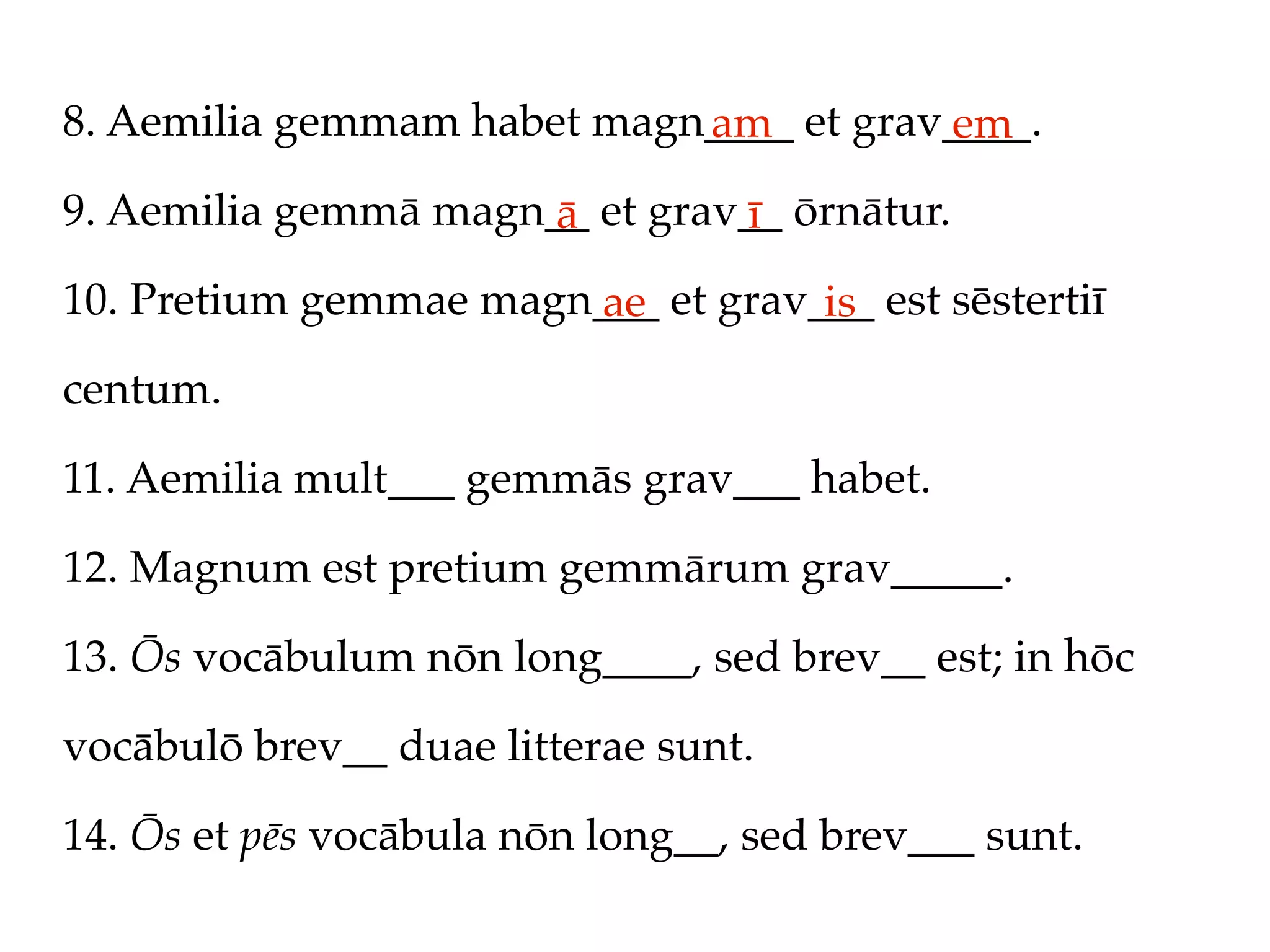 8. Aemilia gemmam habet magn____ et grav____.
                            am          em
9. Aemilia gemmā magn__ et grav__ ōrnātur.
                      ā        ī
10. Pretium gemmae magn___ et grav___ est sēstertiī
                       ae          is
centum.

11. Aemilia mult___ gemmās grav___ habet.

12. Magnum est pretium gemmārum grav_____.

13. Ōs vocābulum nōn long____, sed brev__ est; in hōc

vocābulō brev__ duae litterae sunt.

14. Ōs et pēs vocābula nōn long__, sed brev___ sunt.
 