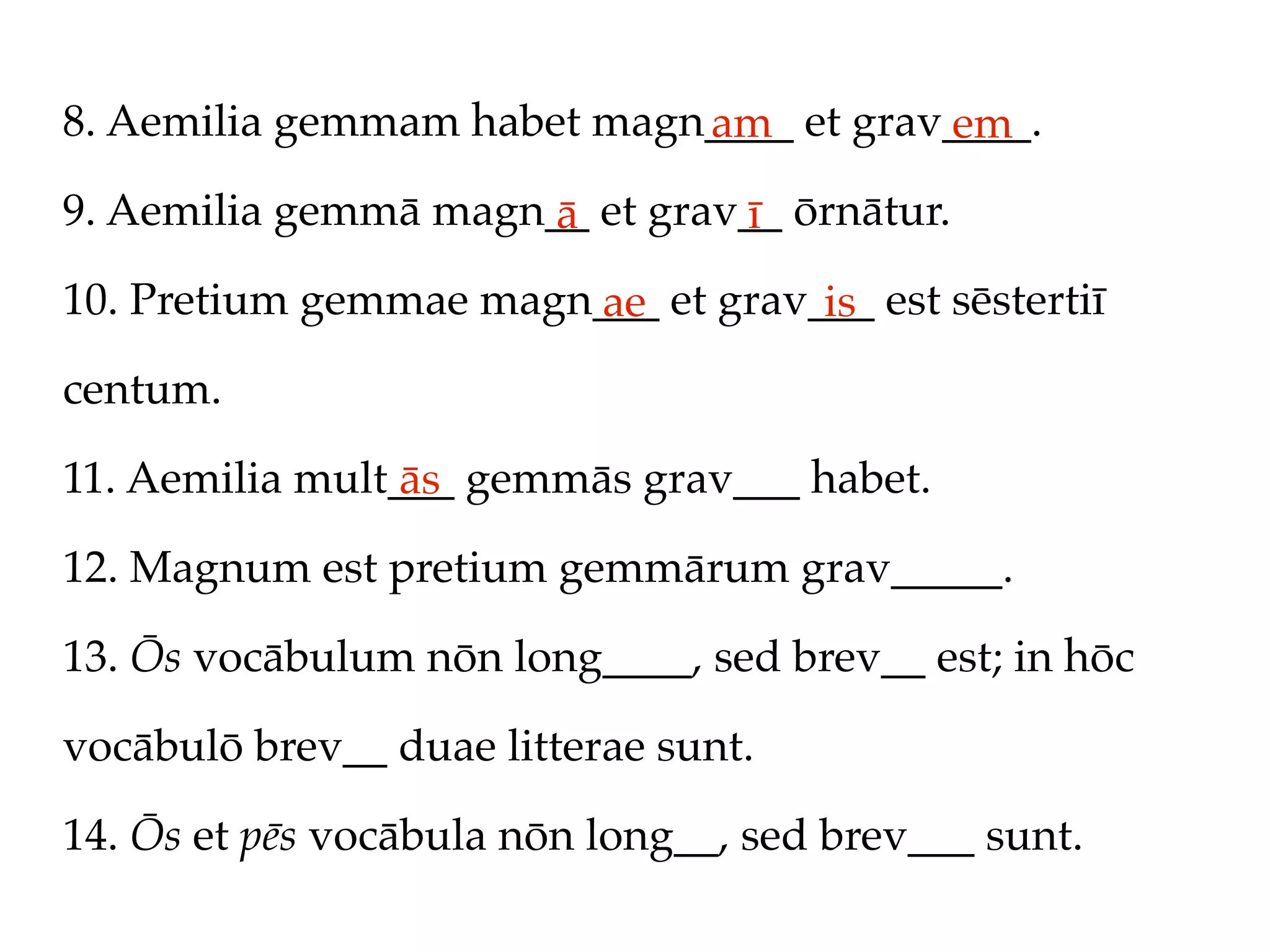 8. Aemilia gemmam habet magn____ et grav____.
                            am          em
9. Aemilia gemmā magn__ et grav__ ōrnātur.
                      ā        ī
10. Pretium gemmae magn___ et grav___ est sēstertiī
                       ae          is
centum.

11. Aemilia mult___ gemmās grav___ habet.
                 ās
12. Magnum est pretium gemmārum grav_____.

13. Ōs vocābulum nōn long____, sed brev__ est; in hōc

vocābulō brev__ duae litterae sunt.

14. Ōs et pēs vocābula nōn long__, sed brev___ sunt.
 