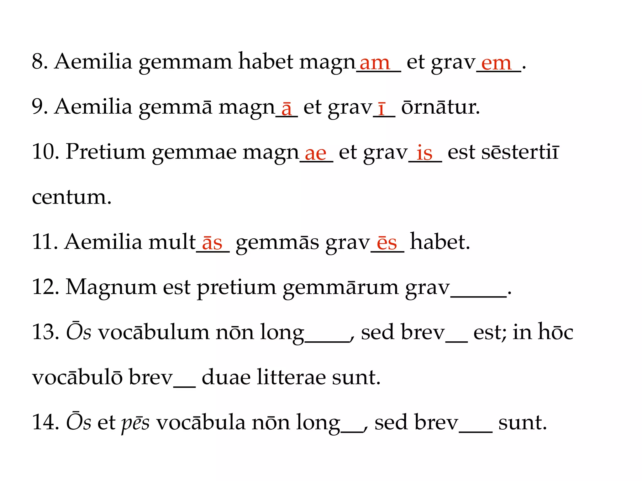 8. Aemilia gemmam habet magn____ et grav____.
                            am          em
9. Aemilia gemmā magn__ et grav__ ōrnātur.
                      ā        ī
10. Pretium gemmae magn___ et grav___ est sēstertiī
                       ae          is
centum.

11. Aemilia mult___ gemmās grav___ habet.
                 ās             ēs
12. Magnum est pretium gemmārum grav_____.

13. Ōs vocābulum nōn long____, sed brev__ est; in hōc

vocābulō brev__ duae litterae sunt.

14. Ōs et pēs vocābula nōn long__, sed brev___ sunt.
 