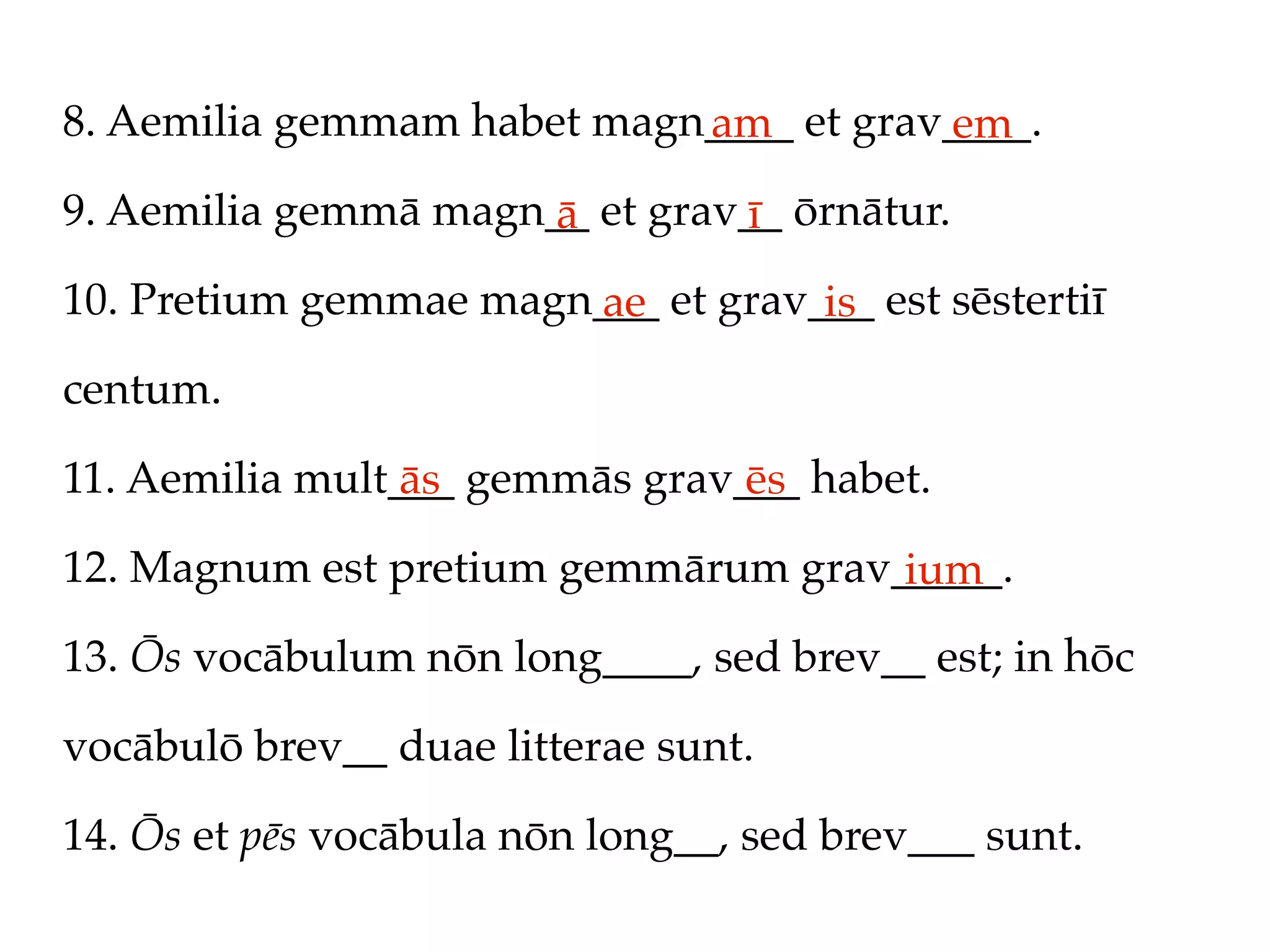 8. Aemilia gemmam habet magn____ et grav____.
                            am          em
9. Aemilia gemmā magn__ et grav__ ōrnātur.
                      ā        ī
10. Pretium gemmae magn___ et grav___ est sēstertiī
                       ae          is
centum.

11. Aemilia mult___ gemmās grav___ habet.
                 ās             ēs
12. Magnum est pretium gemmārum grav_____.
                                     ium
13. Ōs vocābulum nōn long____, sed brev__ est; in hōc

vocābulō brev__ duae litterae sunt.

14. Ōs et pēs vocābula nōn long__, sed brev___ sunt.
 