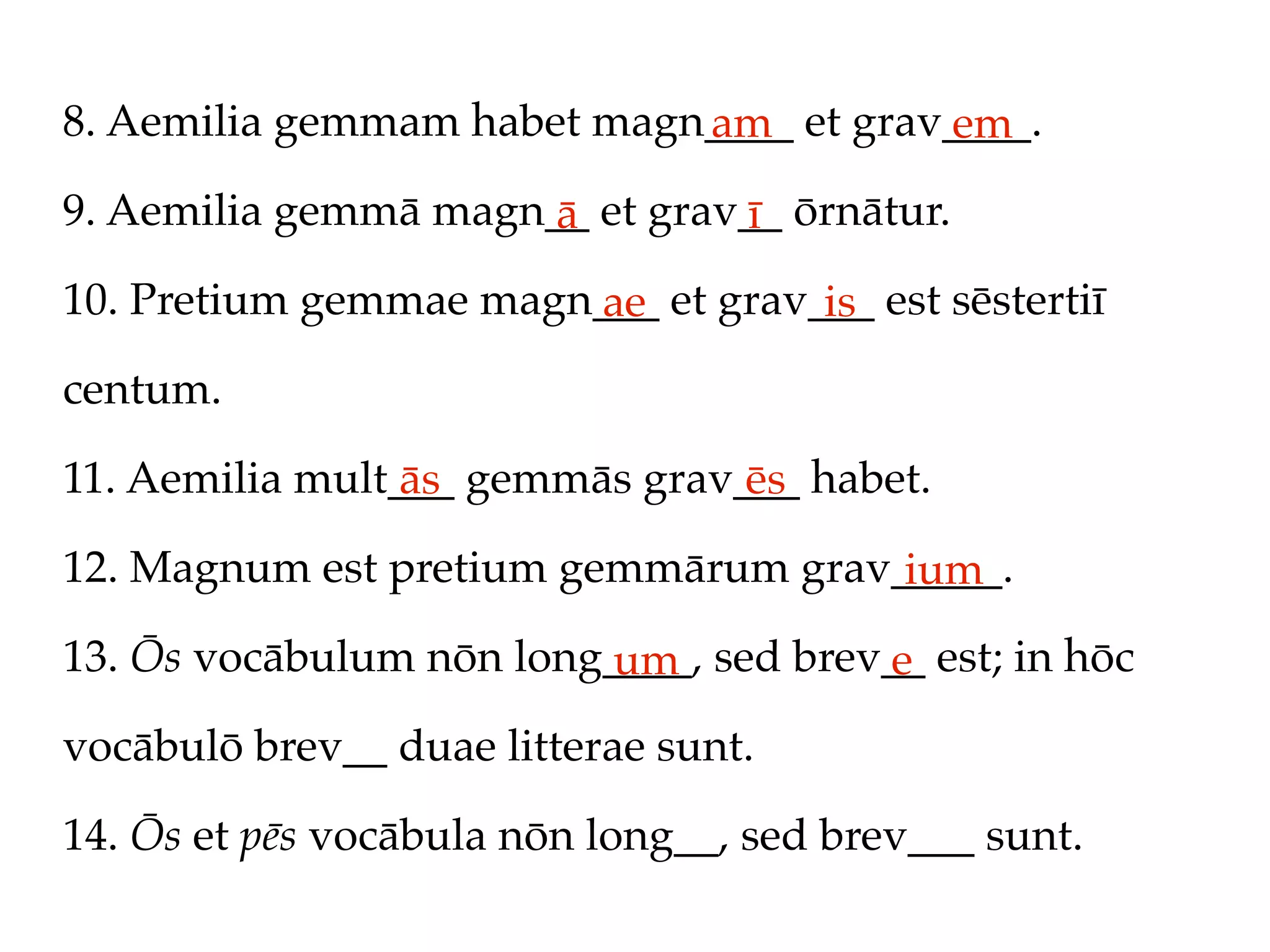 8. Aemilia gemmam habet magn____ et grav____.
                            am          em
9. Aemilia gemmā magn__ et grav__ ōrnātur.
                      ā        ī
10. Pretium gemmae magn___ et grav___ est sēstertiī
                       ae          is
centum.

11. Aemilia mult___ gemmās grav___ habet.
                 ās             ēs
12. Magnum est pretium gemmārum grav_____.
                                     ium
13. Ōs vocābulum nōn long____, sed brev__ est; in hōc
                         um            e
vocābulō brev__ duae litterae sunt.

14. Ōs et pēs vocābula nōn long__, sed brev___ sunt.
 