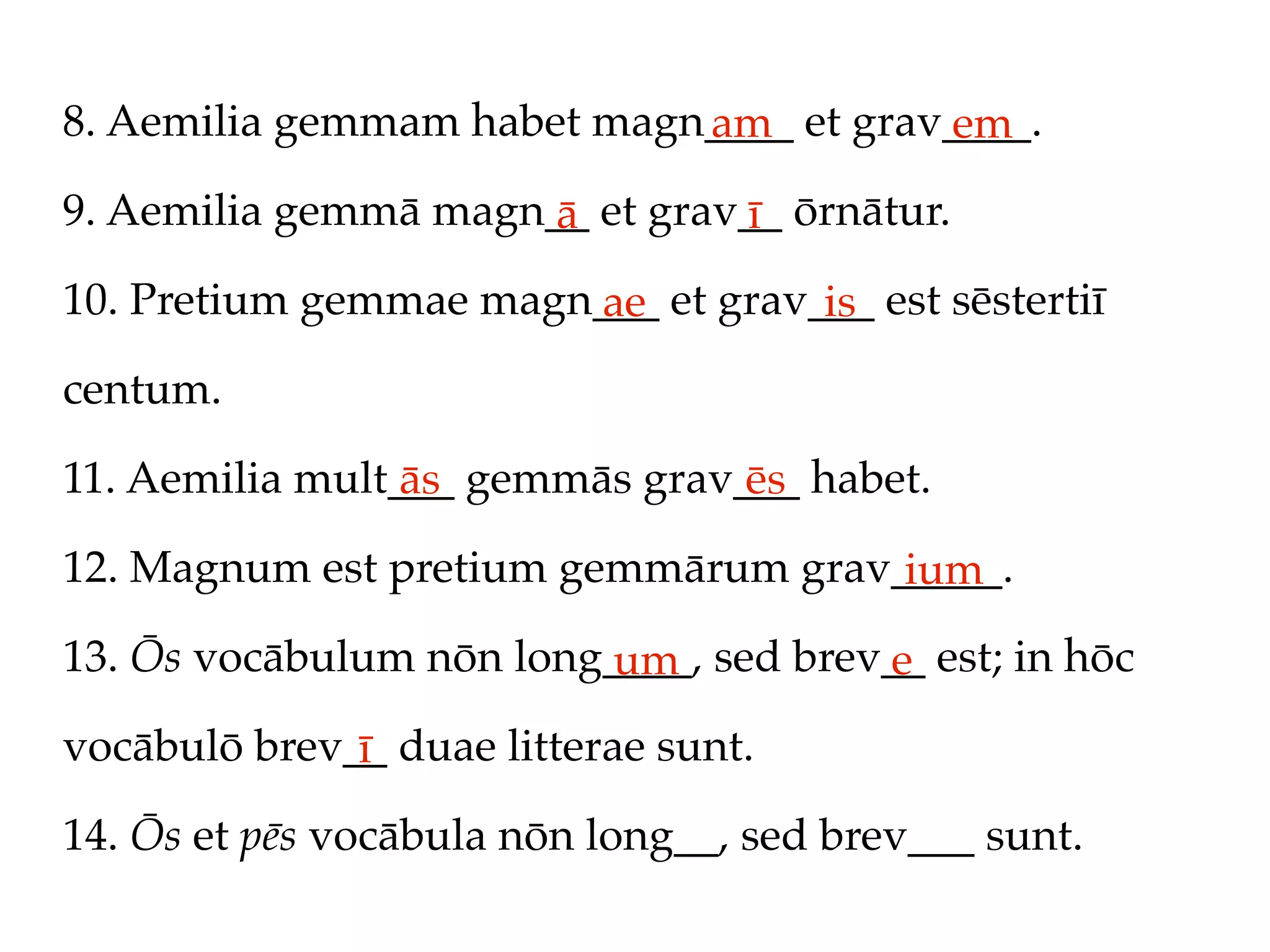 8. Aemilia gemmam habet magn____ et grav____.
                            am          em
9. Aemilia gemmā magn__ et grav__ ōrnātur.
                      ā        ī
10. Pretium gemmae magn___ et grav___ est sēstertiī
                       ae          is
centum.

11. Aemilia mult___ gemmās grav___ habet.
                 ās             ēs
12. Magnum est pretium gemmārum grav_____.
                                     ium
13. Ōs vocābulum nōn long____, sed brev__ est; in hōc
                         um            e
vocābulō brev__ duae litterae sunt.
              ī
14. Ōs et pēs vocābula nōn long__, sed brev___ sunt.
 