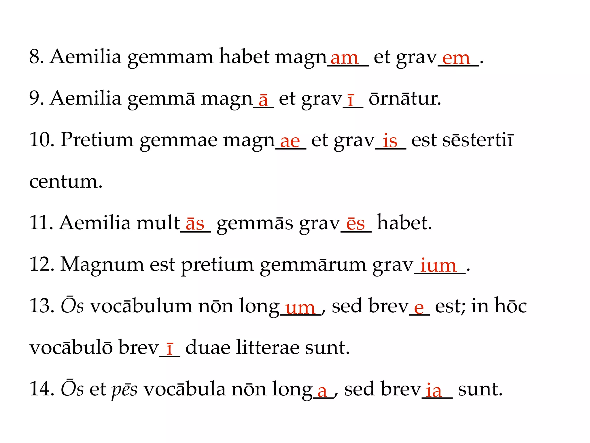 8. Aemilia gemmam habet magn____ et grav____.
                            am          em
9. Aemilia gemmā magn__ et grav__ ōrnātur.
                      ā        ī
10. Pretium gemmae magn___ et grav___ est sēstertiī
                       ae          is
centum.

11. Aemilia mult___ gemmās grav___ habet.
                 ās             ēs
12. Magnum est pretium gemmārum grav_____.
                                     ium
13. Ōs vocābulum nōn long____, sed brev__ est; in hōc
                         um            e
vocābulō brev__ duae litterae sunt.
              ī
14. Ōs et pēs vocābula nōn long__, sed brev___ sunt.
                               a           ia
 