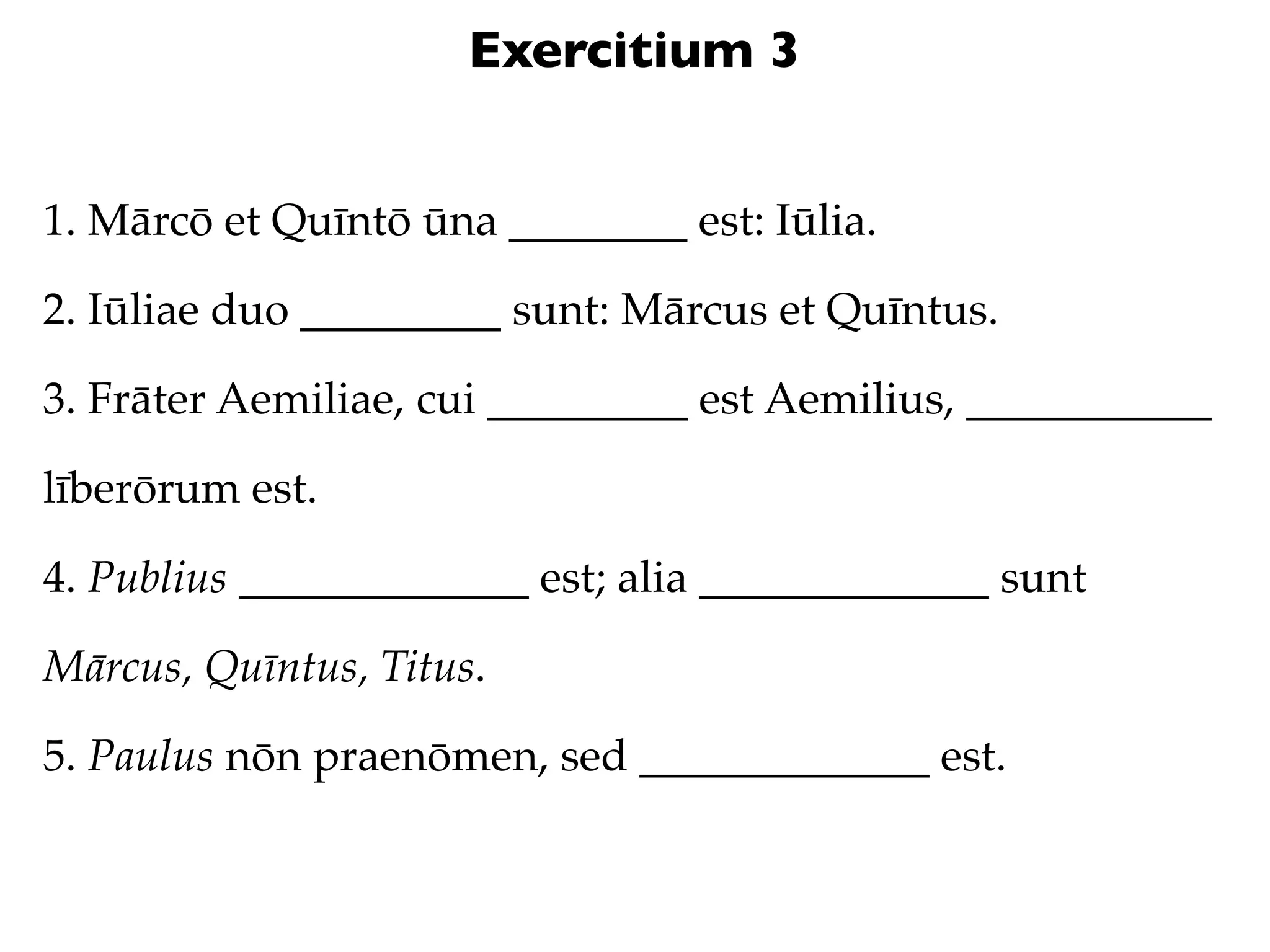 Exercitium 3


1. Mārcō et Quīntō ūna ________ est: Iūlia.

2. Iūliae duo _________ sunt: Mārcus et Quīntus.

3. Frāter Aemiliae, cui _________ est Aemilius, ___________

līberōrum est.

4. Publius _____________ est; alia _____________ sunt

Mārcus, Quīntus, Titus.

5. Paulus nōn praenōmen, sed _____________ est.
 