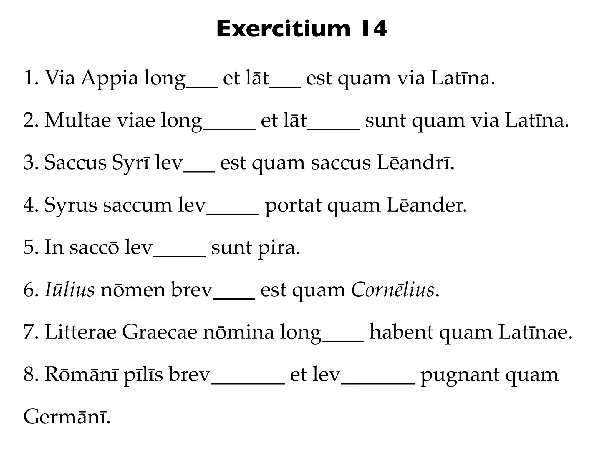 Exercitium 14
1. Via Appia long___ et lāt___ est quam via Latīna.

2. Multae viae long_____ et lāt_____ sunt quam via Latīna.

3. Saccus Syrī lev___ est quam saccus Lēandrī.

4. Syrus saccum lev_____ portat quam Lēander.

5. In saccō lev_____ sunt pira.

6. Iūlius nōmen brev____ est quam Cornēlius.

7. Litterae Graecae nōmina long____ habent quam Latīnae.

8. Rōmānī pīlīs brev_______ et lev_______ pugnant quam

Germānī.
 