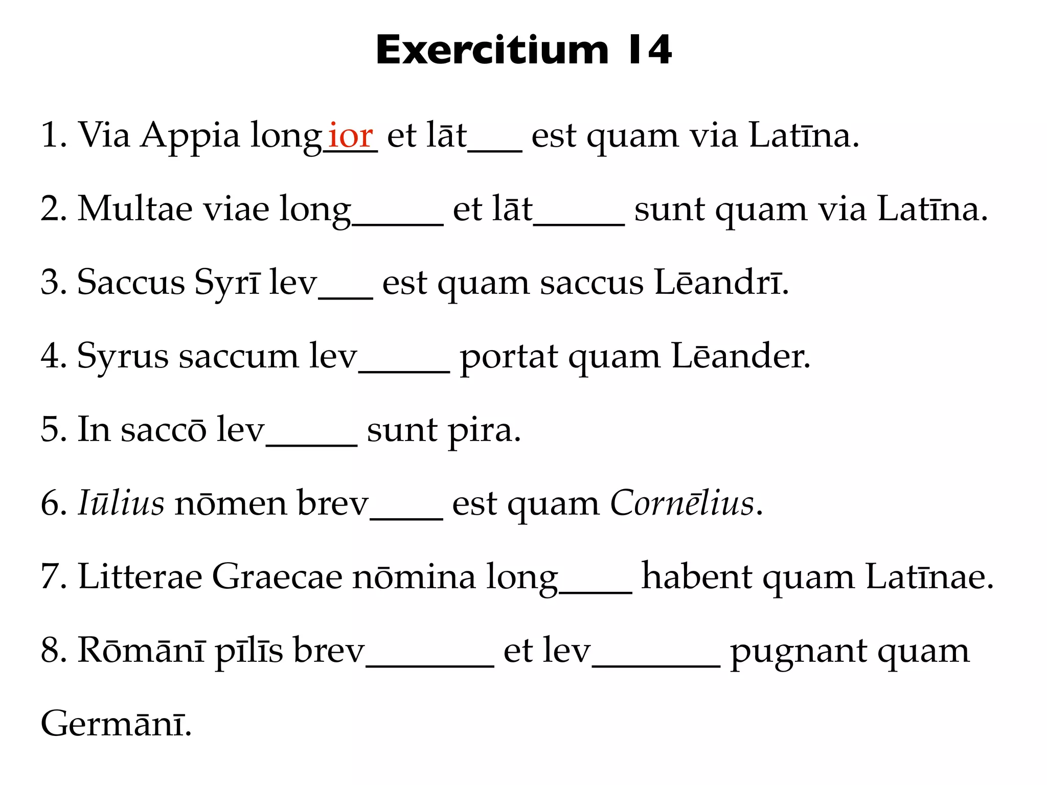 Exercitium 14
1. Via Appia long___ et lāt___ est quam via Latīna.
                 ior

2. Multae viae long_____ et lāt_____ sunt quam via Latīna.

3. Saccus Syrī lev___ est quam saccus Lēandrī.

4. Syrus saccum lev_____ portat quam Lēander.

5. In saccō lev_____ sunt pira.

6. Iūlius nōmen brev____ est quam Cornēlius.

7. Litterae Graecae nōmina long____ habent quam Latīnae.

8. Rōmānī pīlīs brev_______ et lev_______ pugnant quam

Germānī.
 