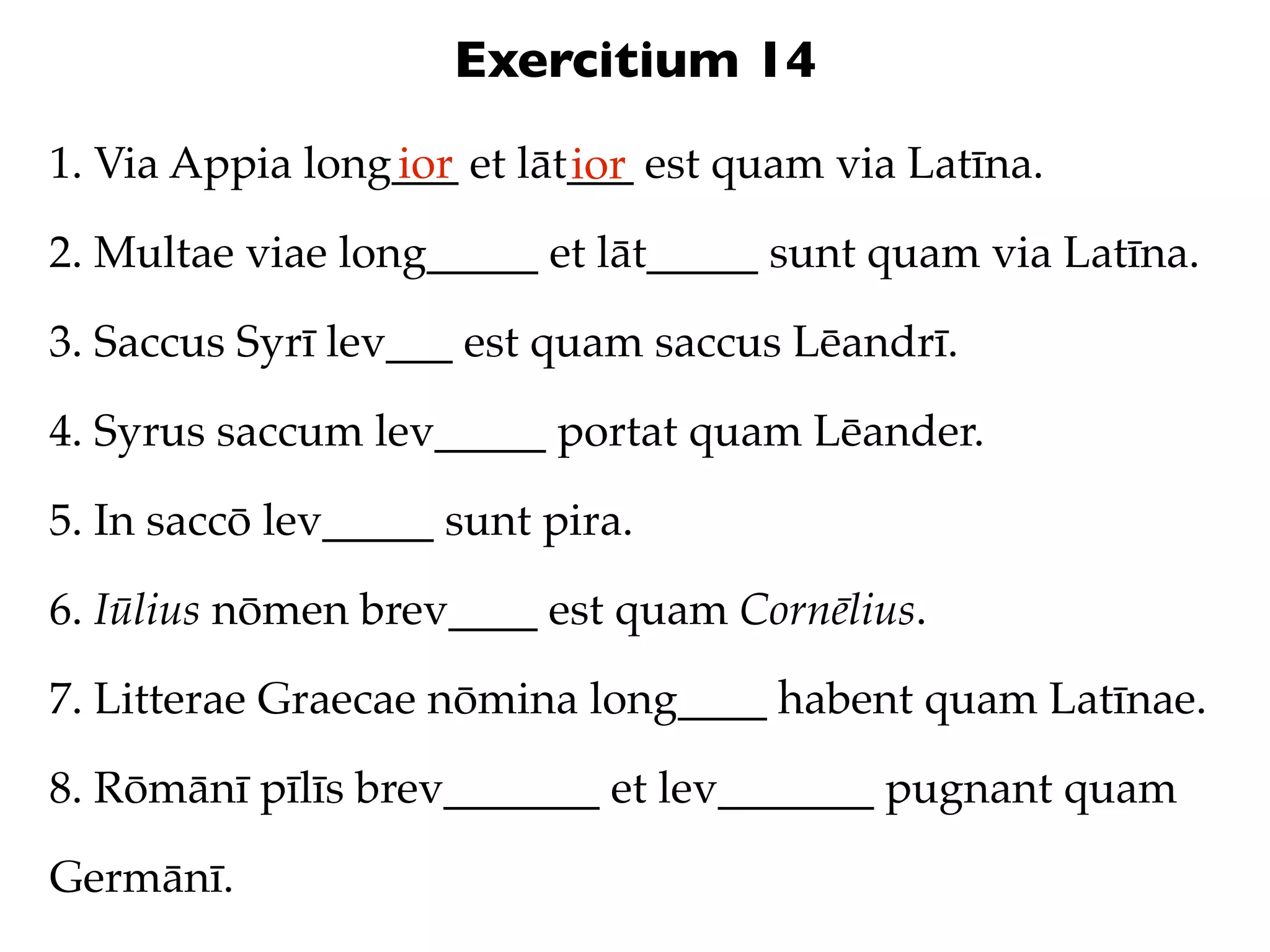 Exercitium 14
1. Via Appia long___ et lāt___ est quam via Latīna.
                 ior       ior
2. Multae viae long_____ et lāt_____ sunt quam via Latīna.

3. Saccus Syrī lev___ est quam saccus Lēandrī.

4. Syrus saccum lev_____ portat quam Lēander.

5. In saccō lev_____ sunt pira.

6. Iūlius nōmen brev____ est quam Cornēlius.

7. Litterae Graecae nōmina long____ habent quam Latīnae.

8. Rōmānī pīlīs brev_______ et lev_______ pugnant quam

Germānī.
 