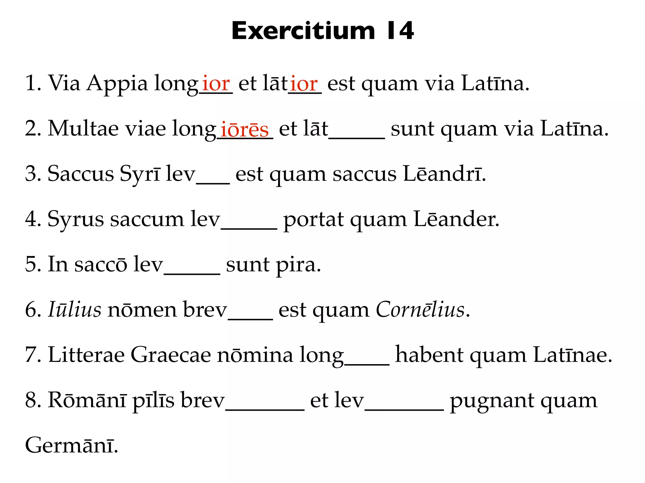 Exercitium 14
1. Via Appia long___ et lāt___ est quam via Latīna.
                 ior       ior
2. Multae viae long_____ et lāt_____ sunt quam via Latīna.
                   iōrēs
3. Saccus Syrī lev___ est quam saccus Lēandrī.

4. Syrus saccum lev_____ portat quam Lēander.

5. In saccō lev_____ sunt pira.

6. Iūlius nōmen brev____ est quam Cornēlius.

7. Litterae Graecae nōmina long____ habent quam Latīnae.

8. Rōmānī pīlīs brev_______ et lev_______ pugnant quam

Germānī.
 