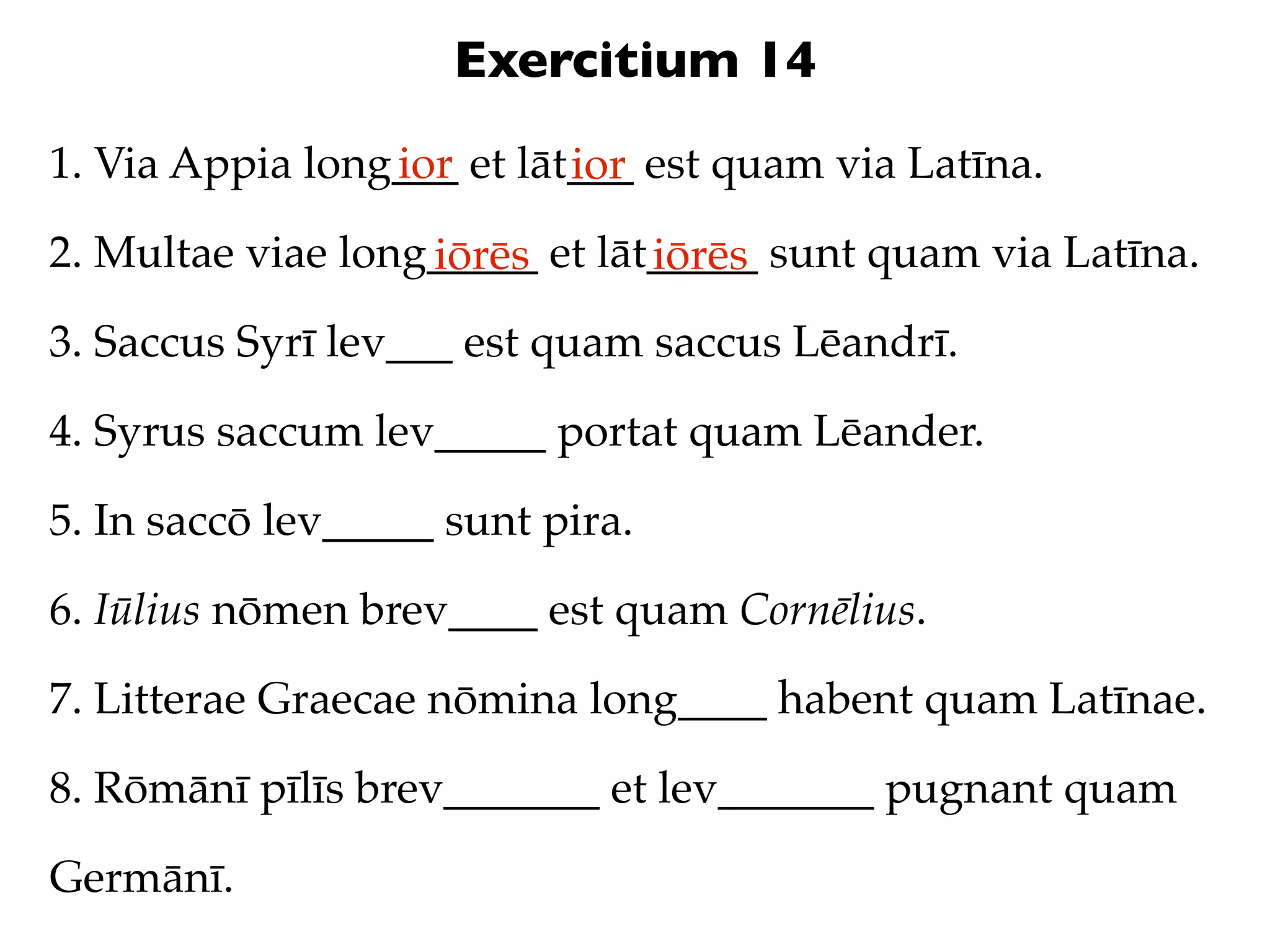 Exercitium 14
1. Via Appia long___ et lāt___ est quam via Latīna.
                 ior       ior
2. Multae viae long_____ et lāt_____ sunt quam via Latīna.
                   iōrēs       iōrēs
3. Saccus Syrī lev___ est quam saccus Lēandrī.

4. Syrus saccum lev_____ portat quam Lēander.

5. In saccō lev_____ sunt pira.

6. Iūlius nōmen brev____ est quam Cornēlius.

7. Litterae Graecae nōmina long____ habent quam Latīnae.

8. Rōmānī pīlīs brev_______ et lev_______ pugnant quam

Germānī.
 