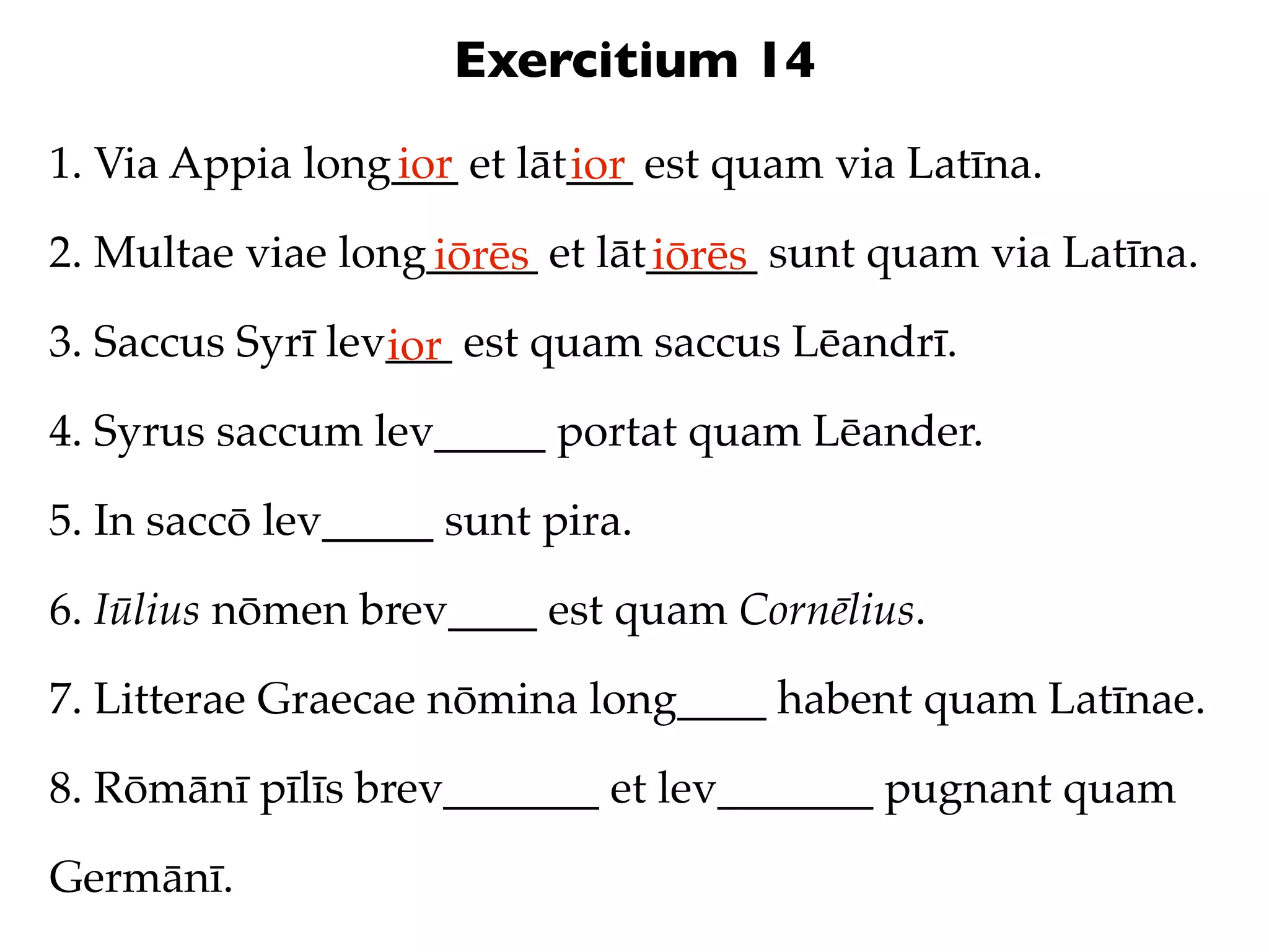 Exercitium 14
1. Via Appia long___ et lāt___ est quam via Latīna.
                 ior       ior
2. Multae viae long_____ et lāt_____ sunt quam via Latīna.
                   iōrēs       iōrēs
3. Saccus Syrī lev___ est quam saccus Lēandrī.
                  ior
4. Syrus saccum lev_____ portat quam Lēander.

5. In saccō lev_____ sunt pira.

6. Iūlius nōmen brev____ est quam Cornēlius.

7. Litterae Graecae nōmina long____ habent quam Latīnae.

8. Rōmānī pīlīs brev_______ et lev_______ pugnant quam

Germānī.
 
