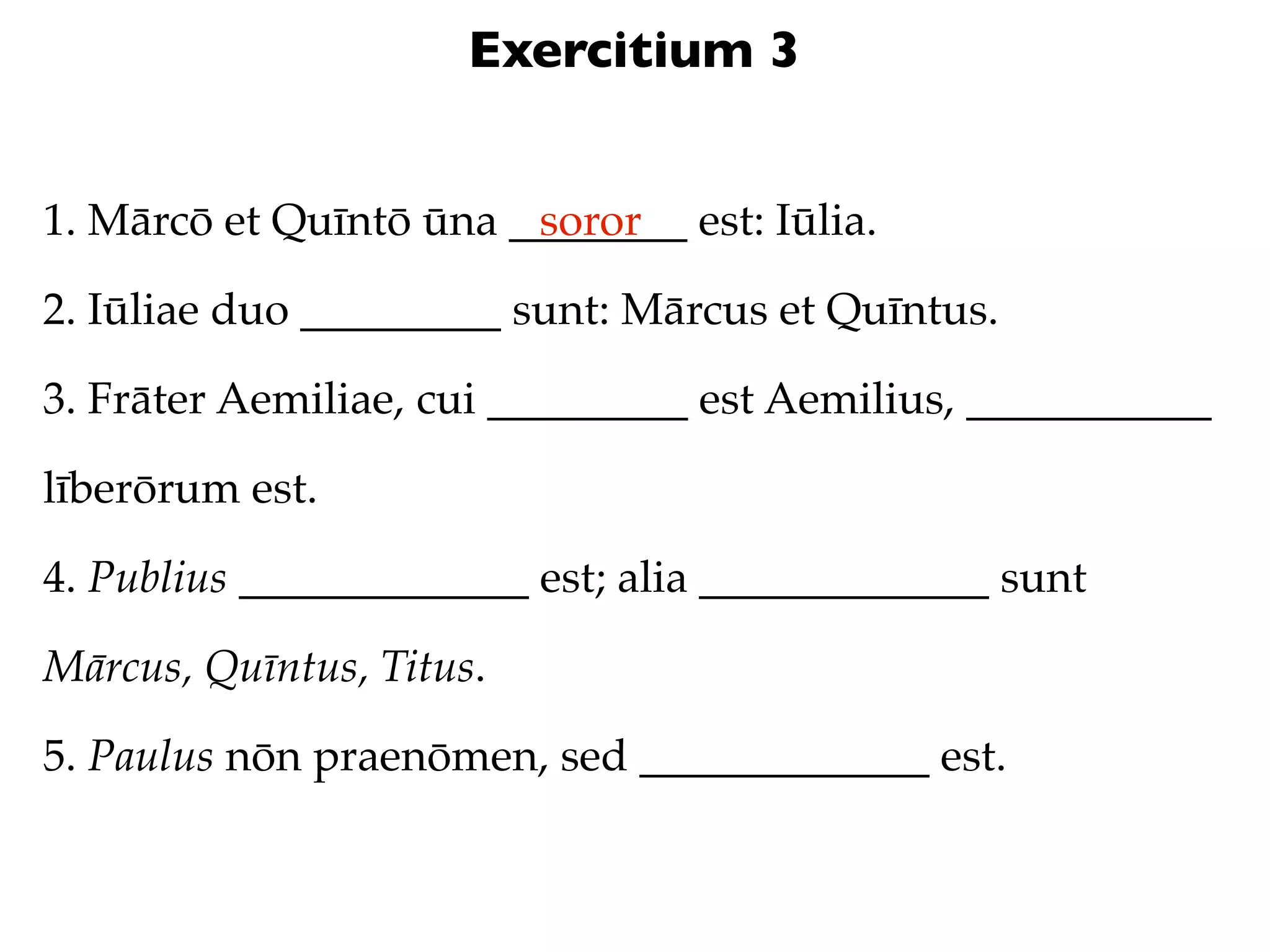 Exercitium 3


1. Mārcō et Quīntō ūna ________ est: Iūlia.
                        soror

2. Iūliae duo _________ sunt: Mārcus et Quīntus.

3. Frāter Aemiliae, cui _________ est Aemilius, ___________

līberōrum est.

4. Publius _____________ est; alia _____________ sunt

Mārcus, Quīntus, Titus.

5. Paulus nōn praenōmen, sed _____________ est.
 