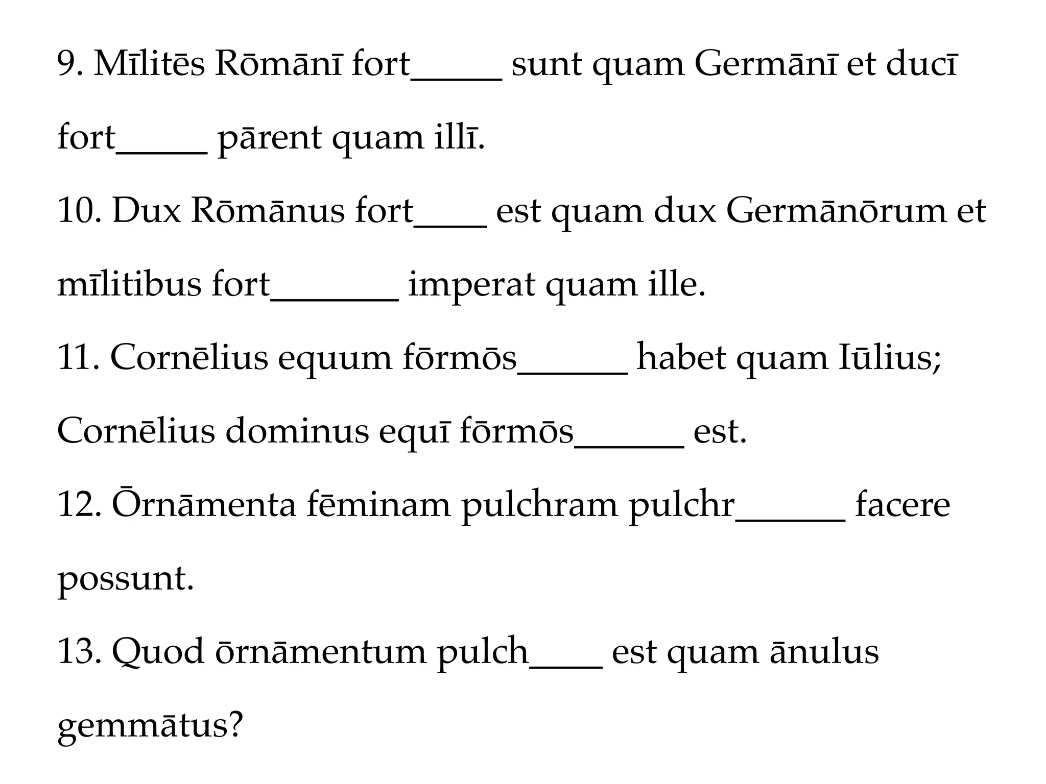 9. Mīlitēs Rōmānī fort_____ sunt quam Germānī et ducī

fort_____ pārent quam illī.

10. Dux Rōmānus fort____ est quam dux Germānōrum et

mīlitibus fort_______ imperat quam ille.

11. Cornēlius equum fōrmōs______ habet quam Iūlius;

Cornēlius dominus equī fōrmōs______ est.

12. Ōrnāmenta fēminam pulchram pulchr______ facere

possunt.

13. Quod ōrnāmentum pulch____ est quam ānulus

gemmātus?
 
