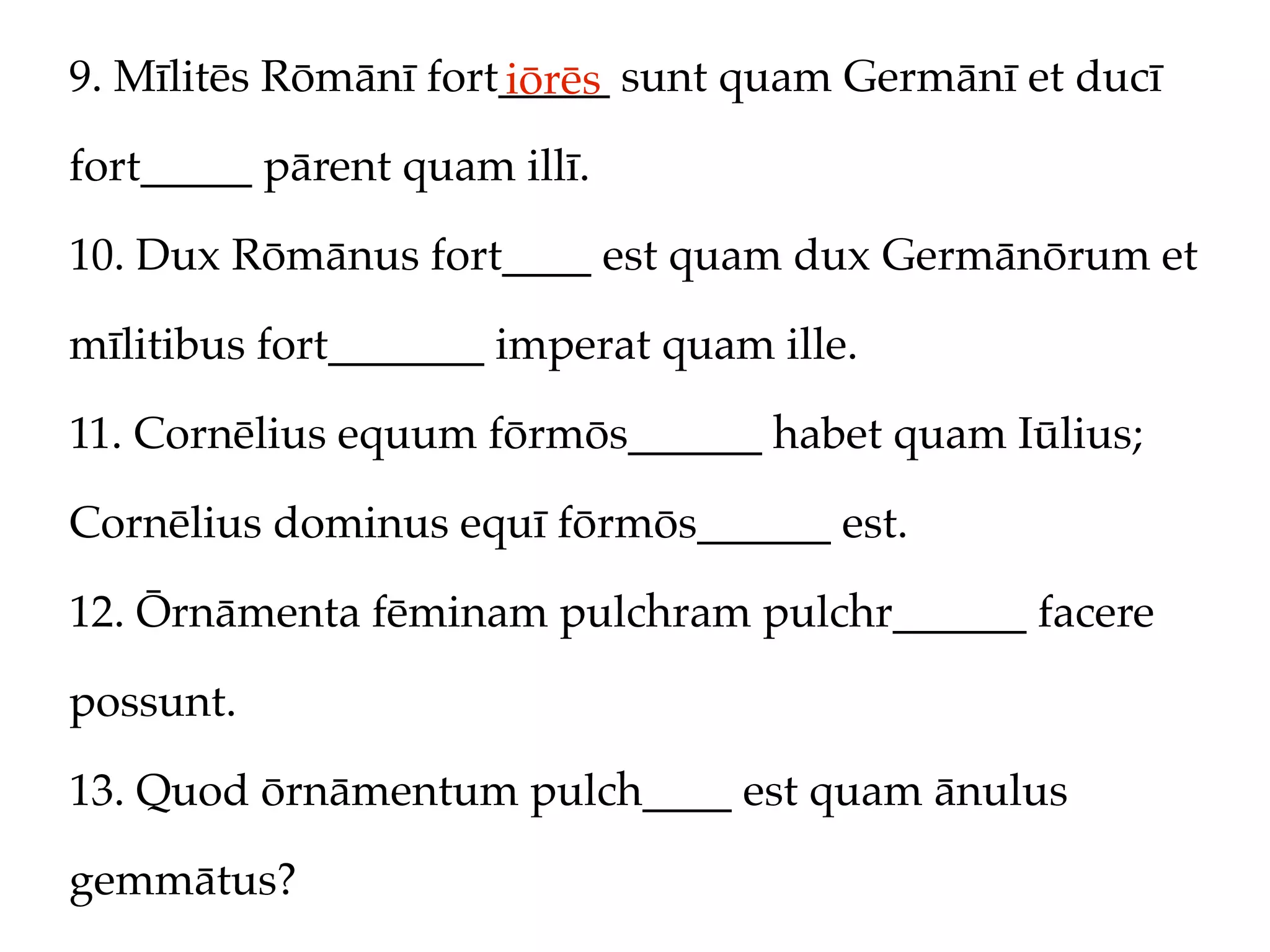 9. Mīlitēs Rōmānī fort_____ sunt quam Germānī et ducī
                      iōrēs
fort_____ pārent quam illī.

10. Dux Rōmānus fort____ est quam dux Germānōrum et

mīlitibus fort_______ imperat quam ille.

11. Cornēlius equum fōrmōs______ habet quam Iūlius;

Cornēlius dominus equī fōrmōs______ est.

12. Ōrnāmenta fēminam pulchram pulchr______ facere

possunt.

13. Quod ōrnāmentum pulch____ est quam ānulus

gemmātus?
 