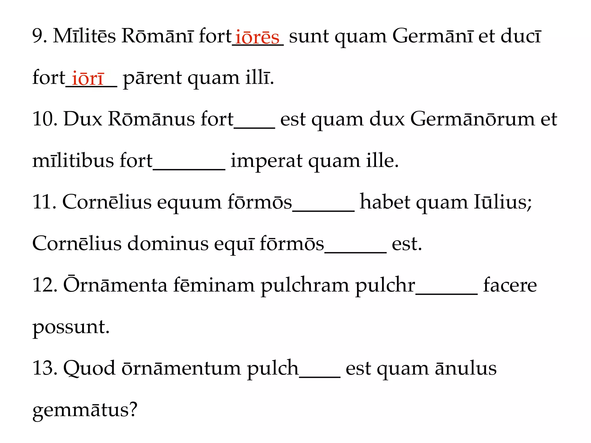 9. Mīlitēs Rōmānī fort_____ sunt quam Germānī et ducī
                      iōrēs
fort_____ pārent quam illī.
     iōrī
10. Dux Rōmānus fort____ est quam dux Germānōrum et

mīlitibus fort_______ imperat quam ille.

11. Cornēlius equum fōrmōs______ habet quam Iūlius;

Cornēlius dominus equī fōrmōs______ est.

12. Ōrnāmenta fēminam pulchram pulchr______ facere

possunt.

13. Quod ōrnāmentum pulch____ est quam ānulus

gemmātus?
 