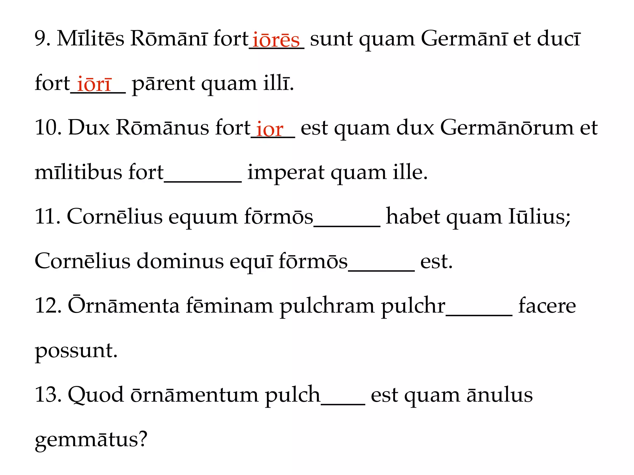 9. Mīlitēs Rōmānī fort_____ sunt quam Germānī et ducī
                      iōrēs
fort_____ pārent quam illī.
     iōrī
10. Dux Rōmānus fort____ est quam dux Germānōrum et
                     ior
mīlitibus fort_______ imperat quam ille.

11. Cornēlius equum fōrmōs______ habet quam Iūlius;

Cornēlius dominus equī fōrmōs______ est.

12. Ōrnāmenta fēminam pulchram pulchr______ facere

possunt.

13. Quod ōrnāmentum pulch____ est quam ānulus

gemmātus?
 