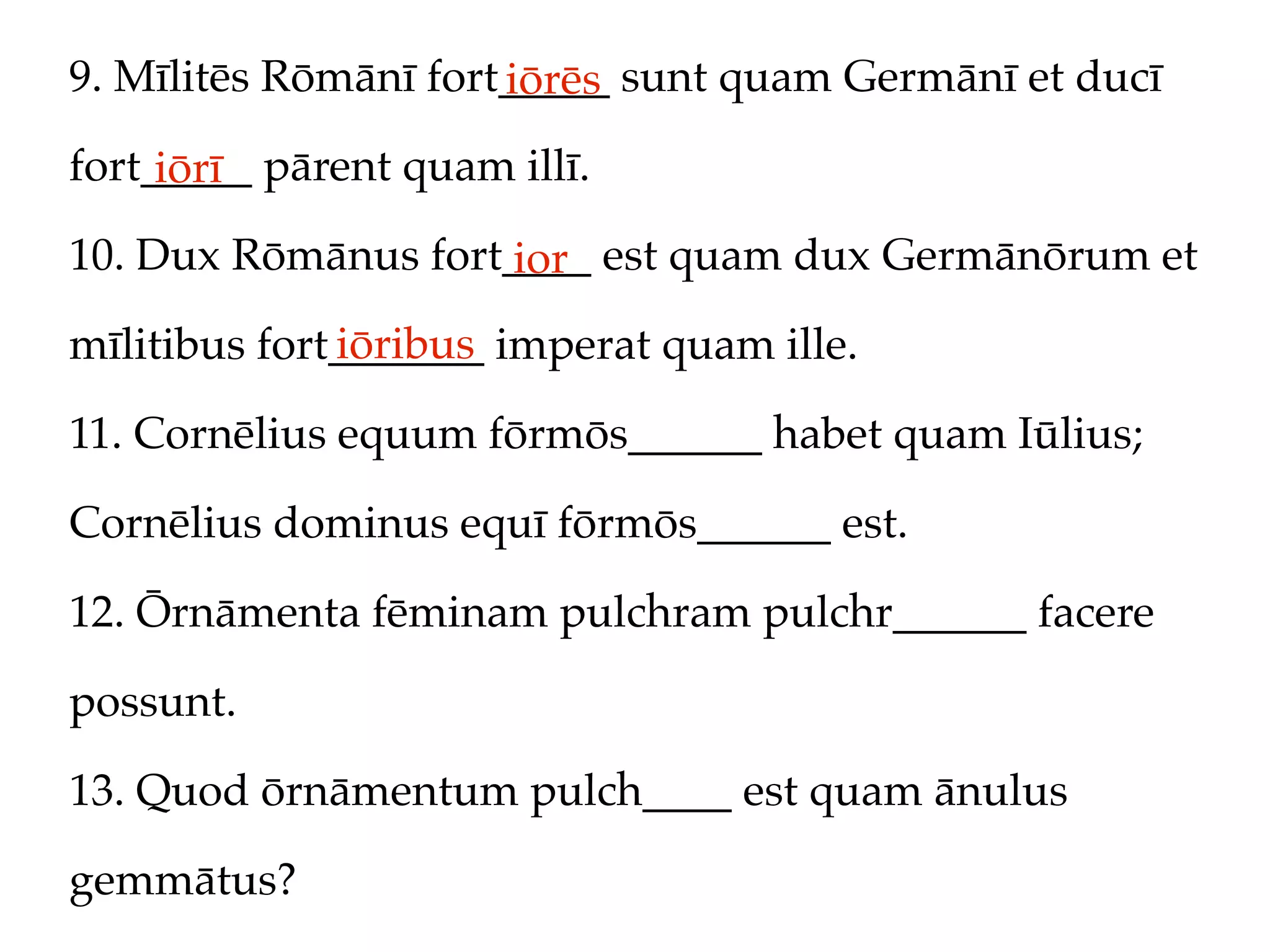 9. Mīlitēs Rōmānī fort_____ sunt quam Germānī et ducī
                      iōrēs
fort_____ pārent quam illī.
     iōrī
10. Dux Rōmānus fort____ est quam dux Germānōrum et
                     ior
              iōribus
mīlitibus fort_______ imperat quam ille.

11. Cornēlius equum fōrmōs______ habet quam Iūlius;

Cornēlius dominus equī fōrmōs______ est.

12. Ōrnāmenta fēminam pulchram pulchr______ facere

possunt.

13. Quod ōrnāmentum pulch____ est quam ānulus

gemmātus?
 