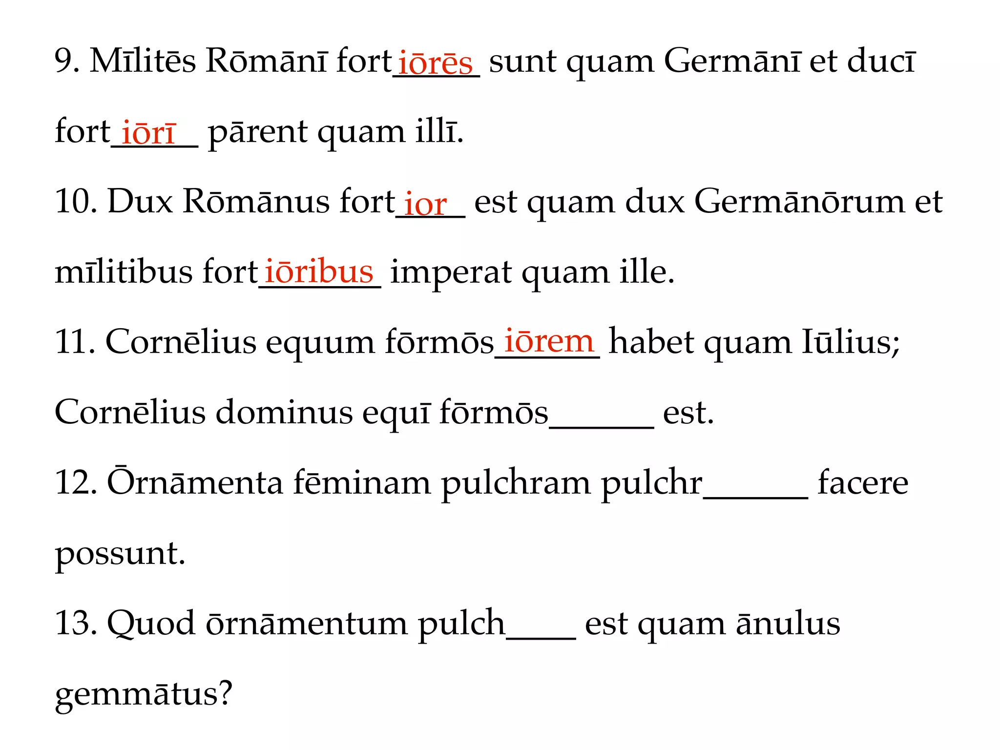 9. Mīlitēs Rōmānī fort_____ sunt quam Germānī et ducī
                      iōrēs
fort_____ pārent quam illī.
     iōrī
10. Dux Rōmānus fort____ est quam dux Germānōrum et
                     ior
              iōribus
mīlitibus fort_______ imperat quam ille.
                           iōrem
11. Cornēlius equum fōrmōs______ habet quam Iūlius;

Cornēlius dominus equī fōrmōs______ est.

12. Ōrnāmenta fēminam pulchram pulchr______ facere

possunt.

13. Quod ōrnāmentum pulch____ est quam ānulus

gemmātus?
 