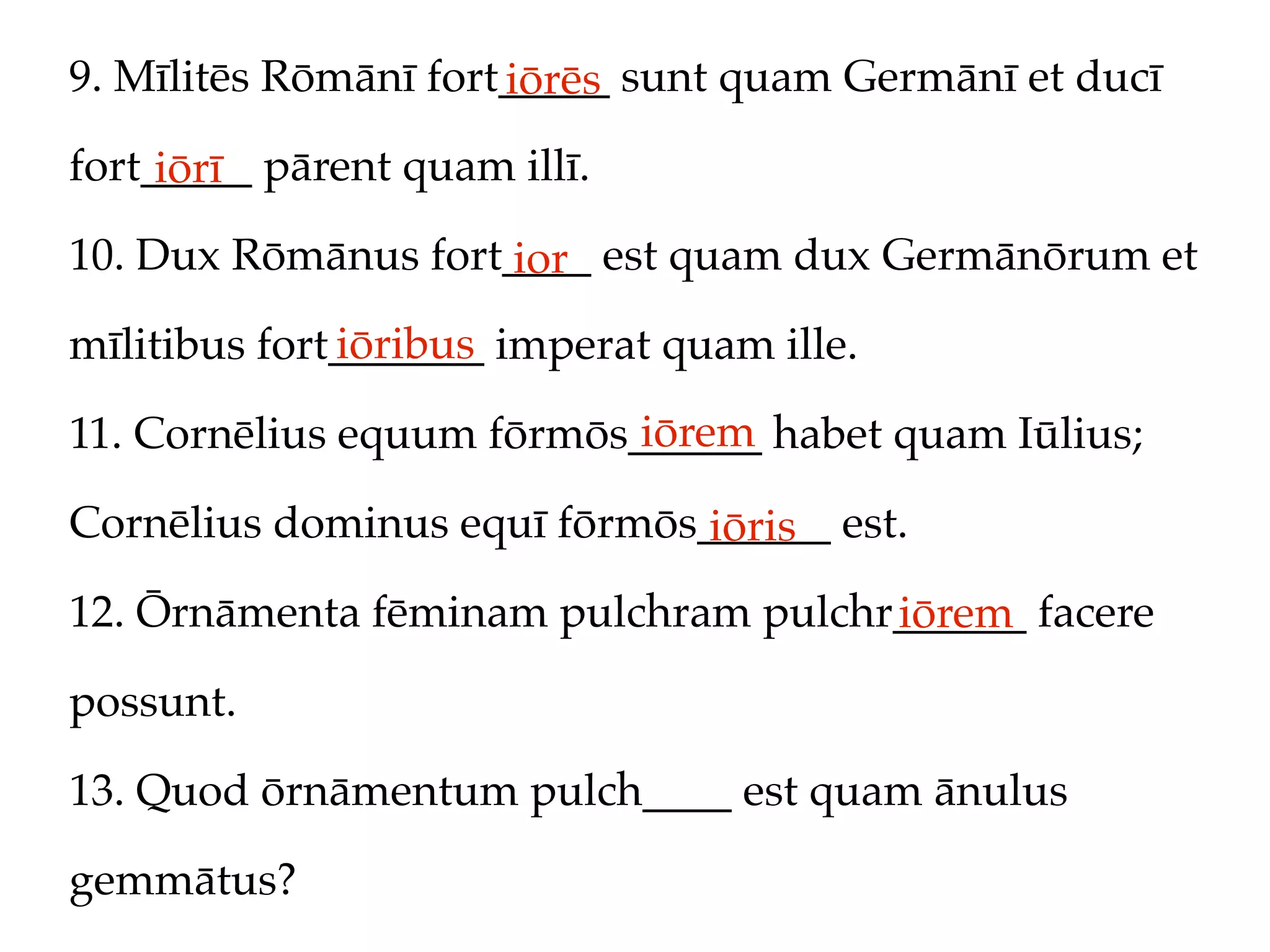 9. Mīlitēs Rōmānī fort_____ sunt quam Germānī et ducī
                      iōrēs
fort_____ pārent quam illī.
     iōrī
10. Dux Rōmānus fort____ est quam dux Germānōrum et
                     ior
              iōribus
mīlitibus fort_______ imperat quam ille.
                           iōrem
11. Cornēlius equum fōrmōs______ habet quam Iūlius;

Cornēlius dominus equī fōrmōs______ est.
                              iōris
12. Ōrnāmenta fēminam pulchram pulchr______ facere
                                     iōrem
possunt.

13. Quod ōrnāmentum pulch____ est quam ānulus

gemmātus?
 