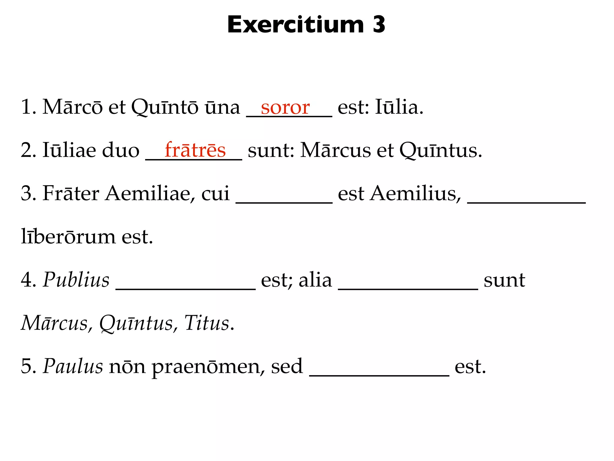 Exercitium 3


1. Mārcō et Quīntō ūna ________ est: Iūlia.
                        soror
                frātrēs
2. Iūliae duo _________ sunt: Mārcus et Quīntus.

3. Frāter Aemiliae, cui _________ est Aemilius, ___________

līberōrum est.

4. Publius _____________ est; alia _____________ sunt

Mārcus, Quīntus, Titus.

5. Paulus nōn praenōmen, sed _____________ est.
 