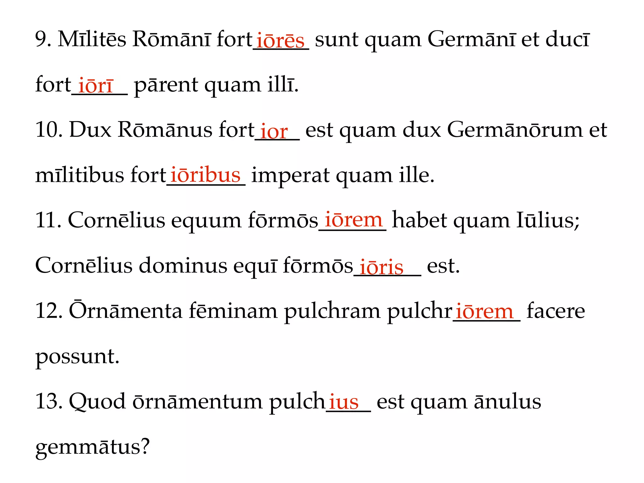 9. Mīlitēs Rōmānī fort_____ sunt quam Germānī et ducī
                      iōrēs
fort_____ pārent quam illī.
     iōrī
10. Dux Rōmānus fort____ est quam dux Germānōrum et
                     ior
              iōribus
mīlitibus fort_______ imperat quam ille.
                           iōrem
11. Cornēlius equum fōrmōs______ habet quam Iūlius;

Cornēlius dominus equī fōrmōs______ est.
                              iōris
12. Ōrnāmenta fēminam pulchram pulchr______ facere
                                     iōrem
possunt.

13. Quod ōrnāmentum pulch____ est quam ānulus
                         ius
gemmātus?
 