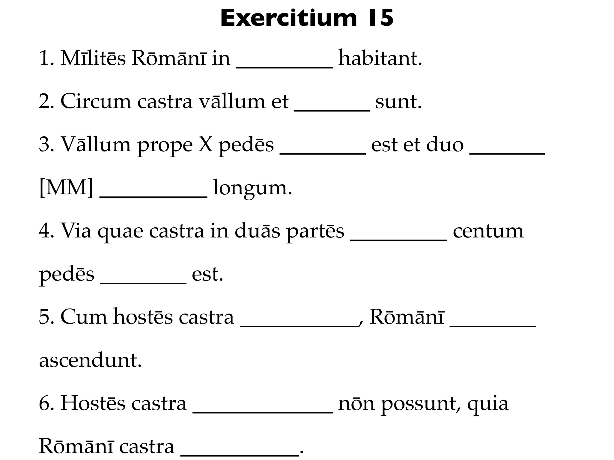 Exercitium 15
1. Mīlitēs Rōmānī in _________ habitant.

2. Circum castra vāllum et _______ sunt.

3. Vāllum prope X pedēs ________ est et duo _______

[MM] __________ longum.

4. Via quae castra in duās partēs _________ centum

pedēs ________ est.

5. Cum hostēs castra ___________, Rōmānī ________

ascendunt.

6. Hostēs castra _____________ nōn possunt, quia

Rōmānī castra ___________.
 