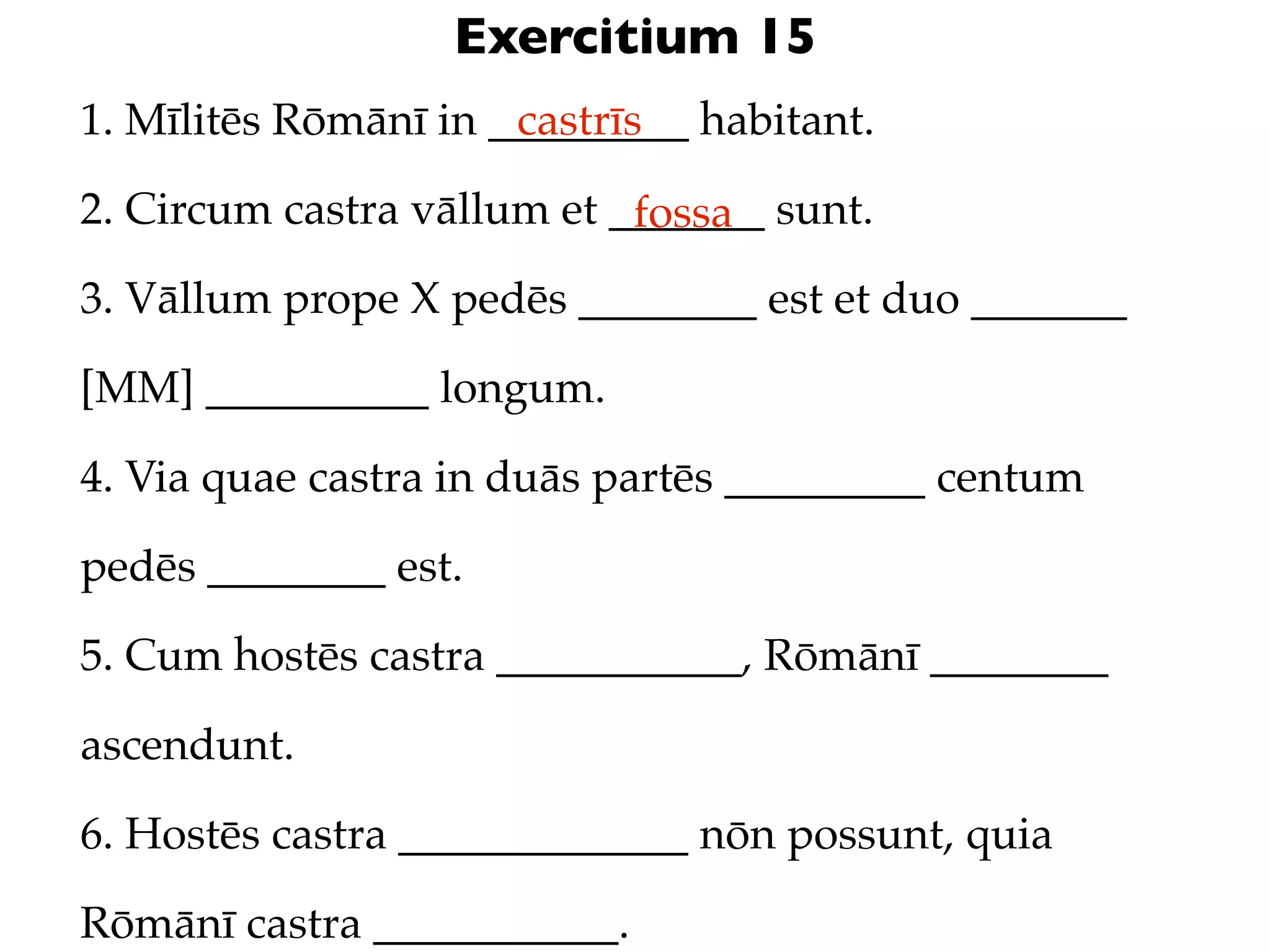 Exercitium 15
1. Mīlitēs Rōmānī in _________ habitant.
                      castrīs

2. Circum castra vāllum et _______ sunt.
                            fossa
3. Vāllum prope X pedēs ________ est et duo _______

[MM] __________ longum.

4. Via quae castra in duās partēs _________ centum

pedēs ________ est.

5. Cum hostēs castra ___________, Rōmānī ________

ascendunt.

6. Hostēs castra _____________ nōn possunt, quia

Rōmānī castra ___________.
 
