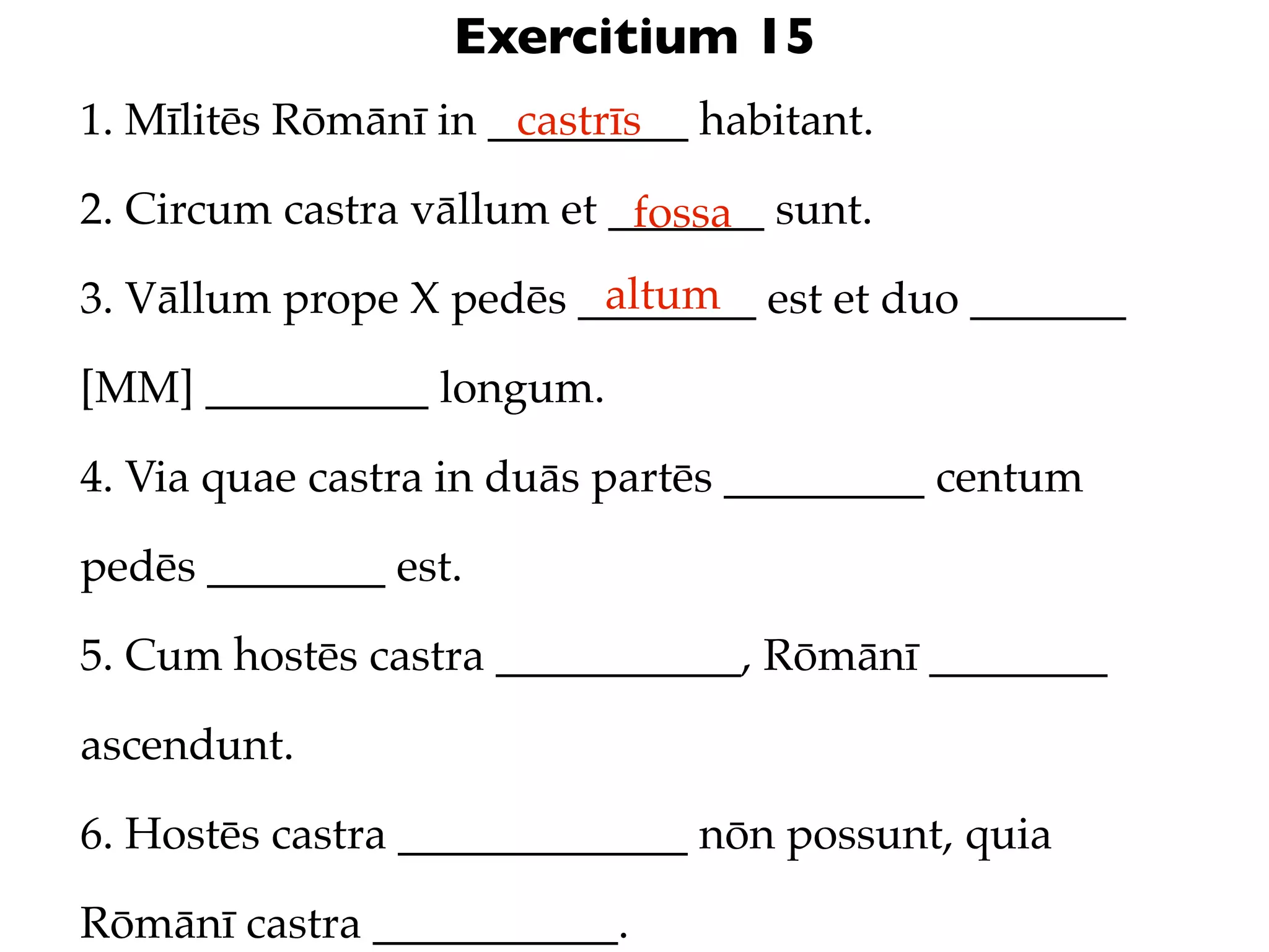 Exercitium 15
1. Mīlitēs Rōmānī in _________ habitant.
                      castrīs

2. Circum castra vāllum et _______ sunt.
                            fossa
                         altum
3. Vāllum prope X pedēs ________ est et duo _______

[MM] __________ longum.

4. Via quae castra in duās partēs _________ centum

pedēs ________ est.

5. Cum hostēs castra ___________, Rōmānī ________

ascendunt.

6. Hostēs castra _____________ nōn possunt, quia

Rōmānī castra ___________.
 