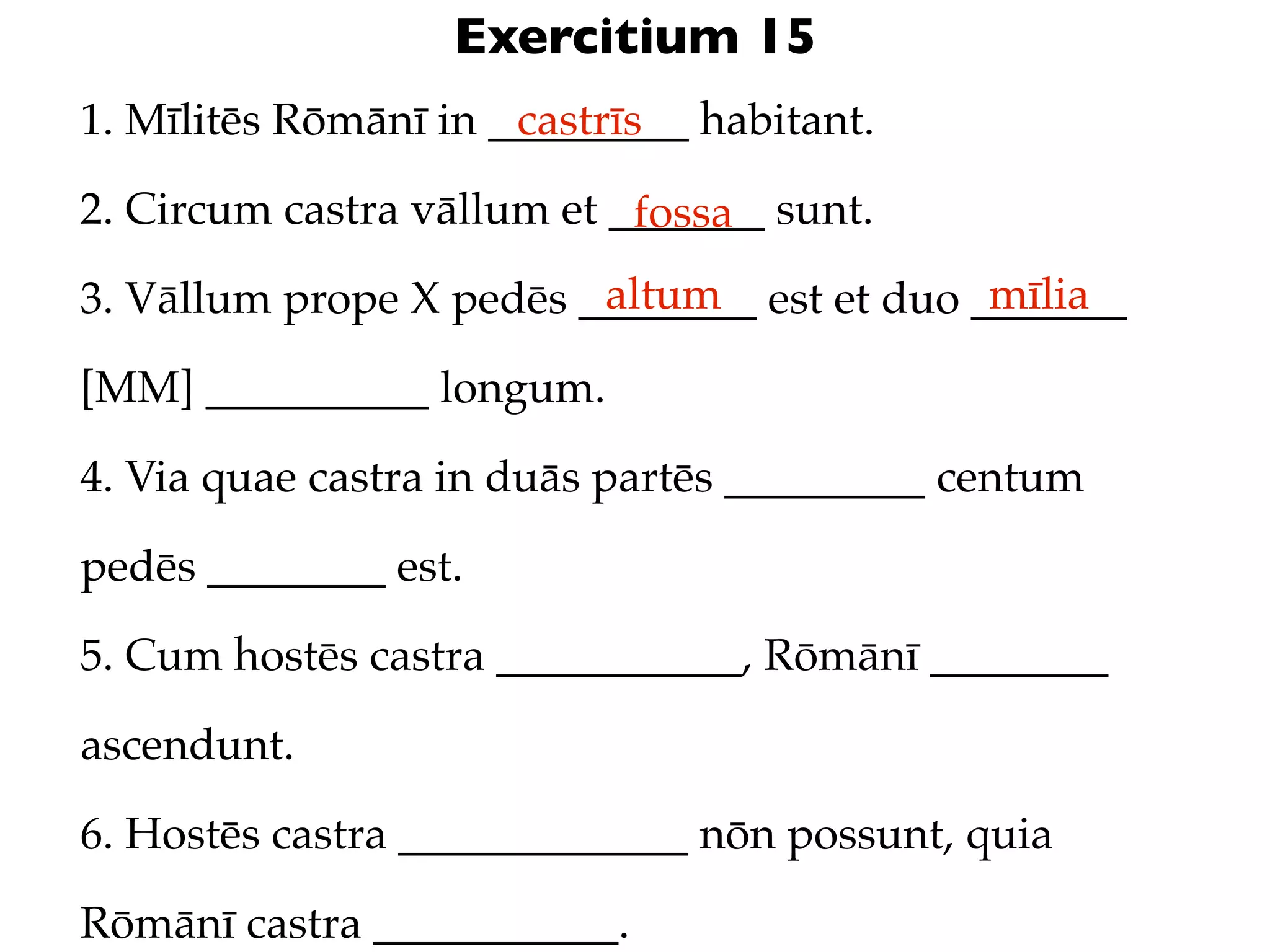 Exercitium 15
1. Mīlitēs Rōmānī in _________ habitant.
                      castrīs

2. Circum castra vāllum et _______ sunt.
                            fossa
                         altum               mīlia
3. Vāllum prope X pedēs ________ est et duo _______

[MM] __________ longum.

4. Via quae castra in duās partēs _________ centum

pedēs ________ est.

5. Cum hostēs castra ___________, Rōmānī ________

ascendunt.

6. Hostēs castra _____________ nōn possunt, quia

Rōmānī castra ___________.
 