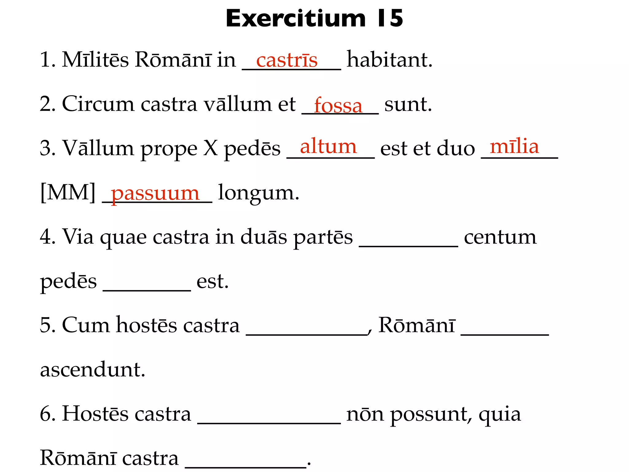 Exercitium 15
1. Mīlitēs Rōmānī in _________ habitant.
                      castrīs

2. Circum castra vāllum et _______ sunt.
                            fossa
                         altum               mīlia
3. Vāllum prope X pedēs ________ est et duo _______

[MM] __________ longum.
      passuum
4. Via quae castra in duās partēs _________ centum

pedēs ________ est.

5. Cum hostēs castra ___________, Rōmānī ________

ascendunt.

6. Hostēs castra _____________ nōn possunt, quia

Rōmānī castra ___________.
 
