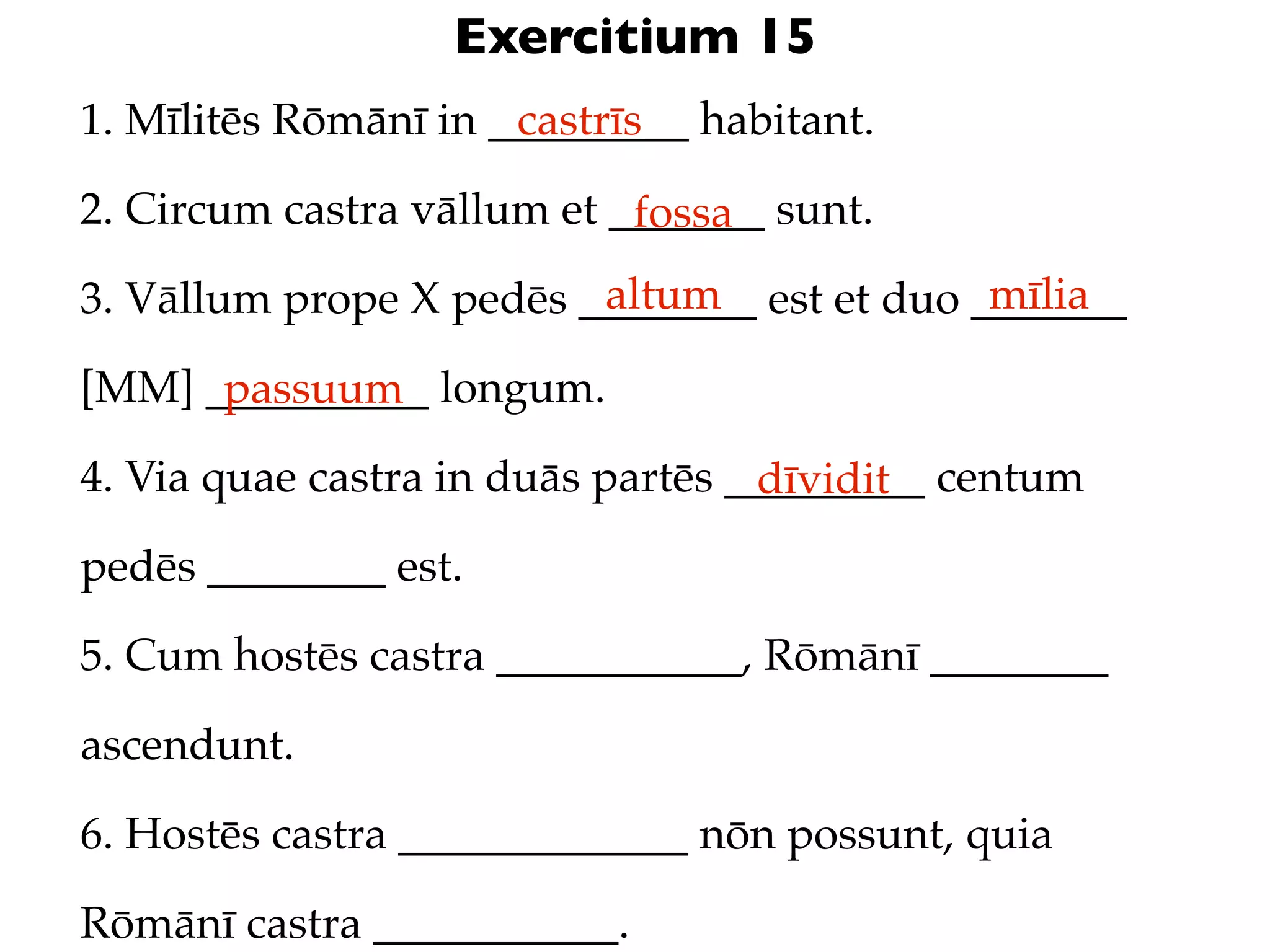 Exercitium 15
1. Mīlitēs Rōmānī in _________ habitant.
                      castrīs

2. Circum castra vāllum et _______ sunt.
                            fossa
                         altum               mīlia
3. Vāllum prope X pedēs ________ est et duo _______

[MM] __________ longum.
      passuum
4. Via quae castra in duās partēs _________ centum
                                   dīvidit
pedēs ________ est.

5. Cum hostēs castra ___________, Rōmānī ________

ascendunt.

6. Hostēs castra _____________ nōn possunt, quia

Rōmānī castra ___________.
 