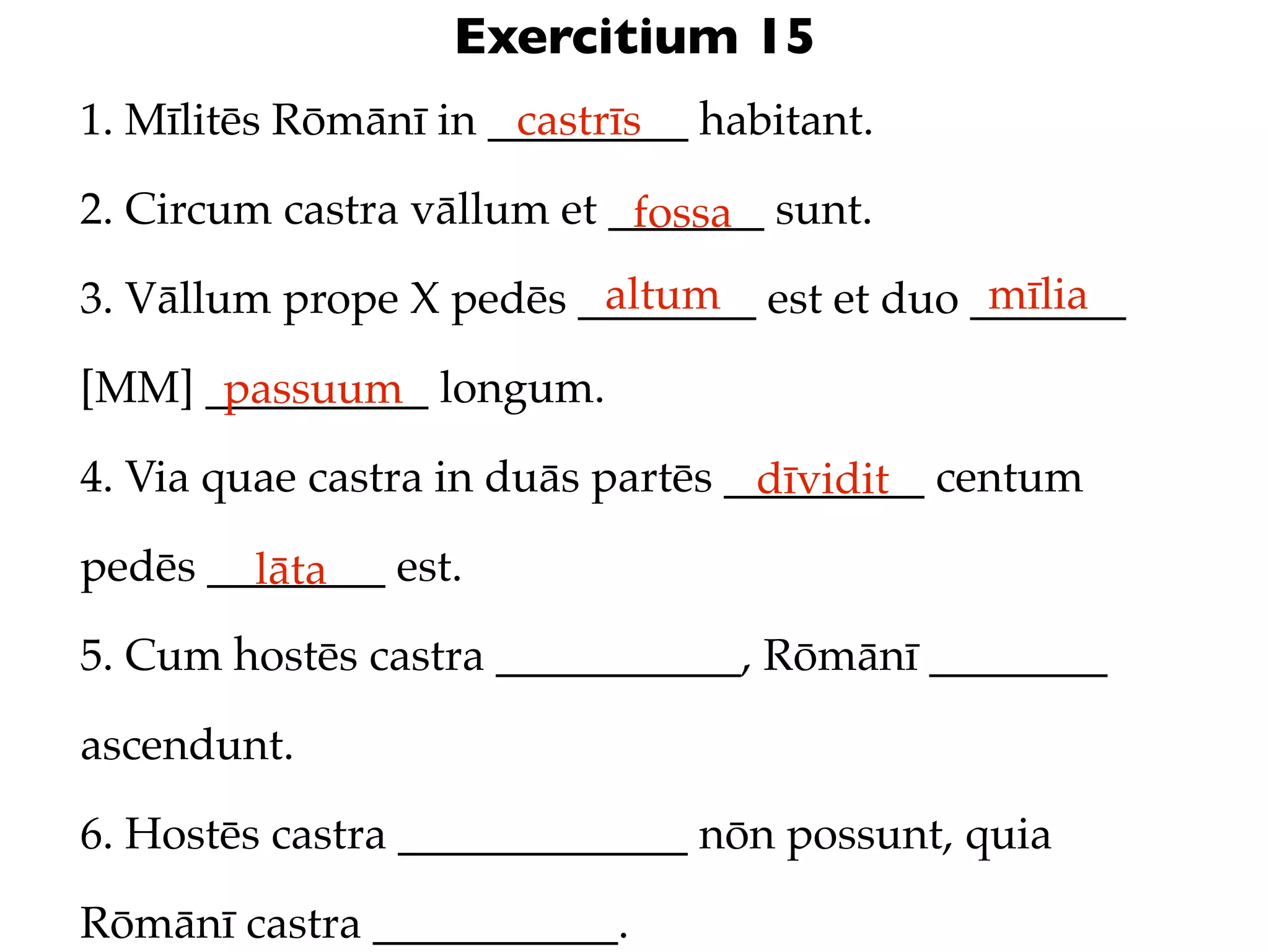 Exercitium 15
1. Mīlitēs Rōmānī in _________ habitant.
                      castrīs

2. Circum castra vāllum et _______ sunt.
                            fossa
                         altum               mīlia
3. Vāllum prope X pedēs ________ est et duo _______

[MM] __________ longum.
      passuum
4. Via quae castra in duās partēs _________ centum
                                   dīvidit
pedēs ________ est.
        lāta
5. Cum hostēs castra ___________, Rōmānī ________

ascendunt.

6. Hostēs castra _____________ nōn possunt, quia

Rōmānī castra ___________.
 