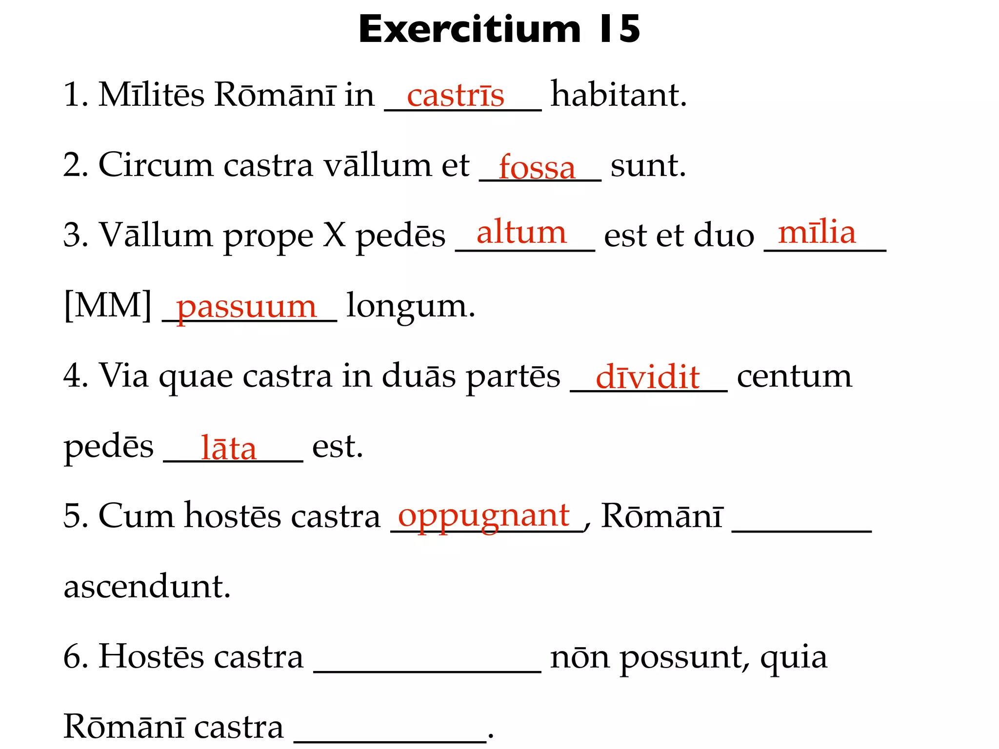 Exercitium 15
1. Mīlitēs Rōmānī in _________ habitant.
                      castrīs

2. Circum castra vāllum et _______ sunt.
                            fossa
                         altum               mīlia
3. Vāllum prope X pedēs ________ est et duo _______

[MM] __________ longum.
      passuum
4. Via quae castra in duās partēs _________ centum
                                   dīvidit
pedēs ________ est.
        lāta
                     oppugnant
5. Cum hostēs castra ___________, Rōmānī ________

ascendunt.

6. Hostēs castra _____________ nōn possunt, quia

Rōmānī castra ___________.
 